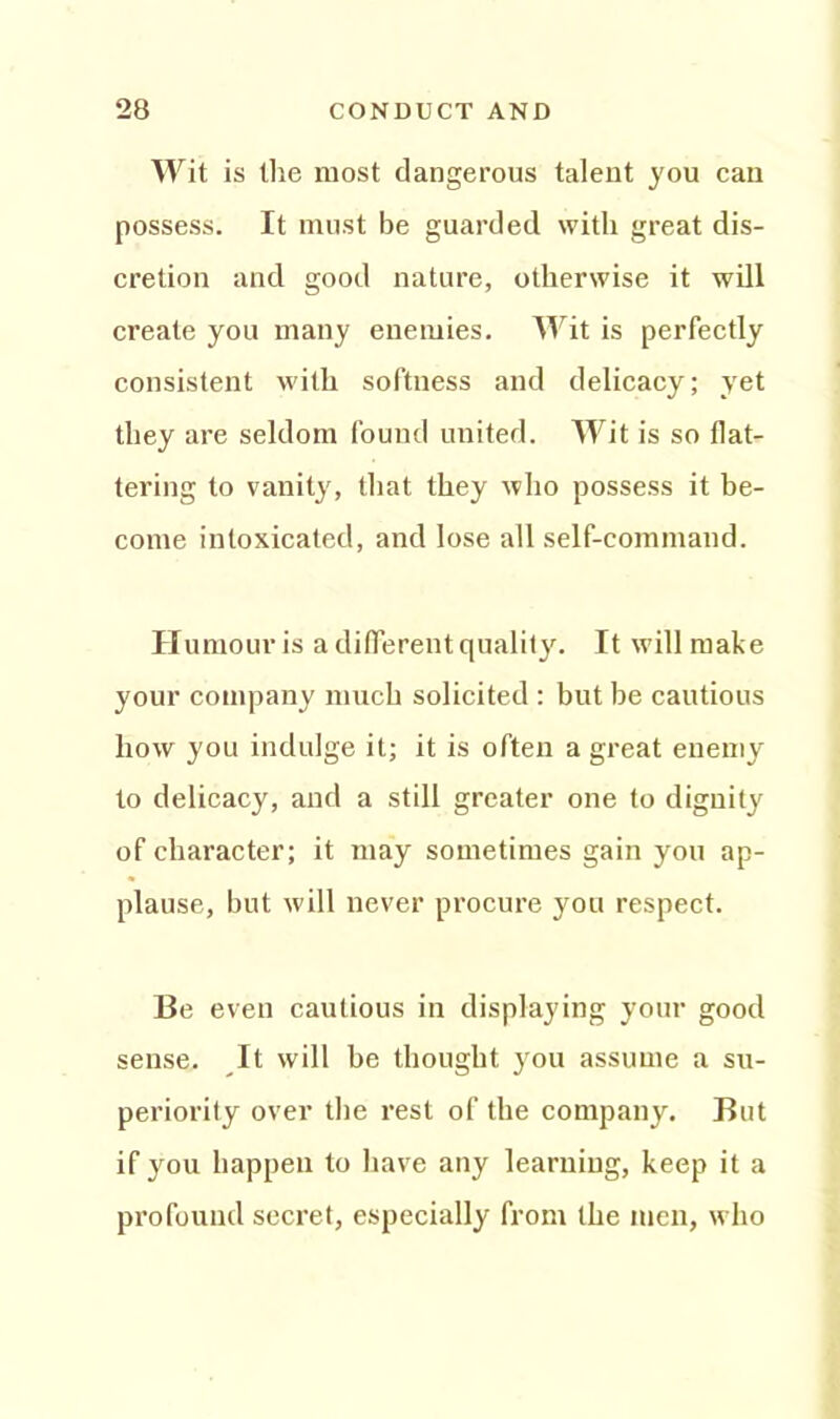 w it is the most dangerous talent you can possess. It must be guarded with great dis- cretion and good nature, otherwise it will create you many enemies. Wit is perfectly consistent with softness and delicacy; yet they are seldom found united. Wit is so flat- tering to vanity, that they who possess it be- come intoxicated, and lose all self-command. Humour is a different quality. It will make your company much solicited : but be cautious how you indulge it; it is often a great enemy to delicacy, and a still greater one to dignity of character; it may sometimes gain you ap- plause, but will never procure you respect. Be even cautious in displaying your good sense. It will be thought you assume a su- periority over the rest of the company. But if you happen to have any learning, keep it a profound secret, especially from the men, who