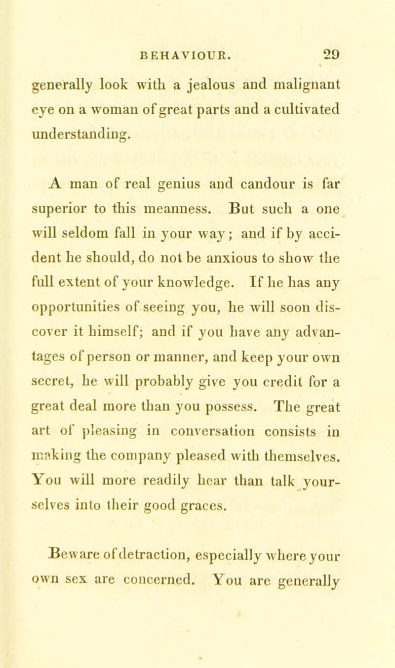 generally look with a jealous and malignant eye on a woman of great parts and a cultivated understanding. A man of real genius and candour is far superior to this meanness. But such a one will seldom fall in your way; and if by acci- dent he should, do not be anxious to show the full extent of your knowledge. If he has any opportunities of seeing you, he will soon dis- cover it himself; and if you have any advan- tages of person or manner, and keep your own secret, he will probably give you credit for a great deal more than you possess. The great art of pleasing in conversation consists in making the company pleased with themselves. You will more readily hear than talk your- selves into their good graces. Be ware of detraction, especially where your own sex are concerned. You arc generally