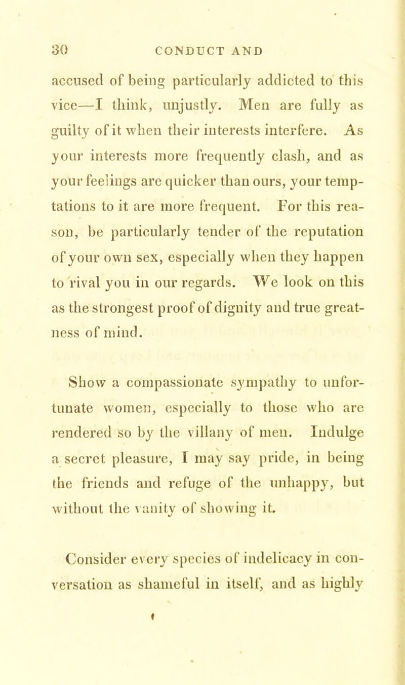 accused of being particularly addicted to this vice—I tliink, unjustly. Men are fully as guilty of it when their interests interfere. As your interests more frequently clash, and as your feelings are quicker than ours, your temp- tations to it are more frequent. For this rea- son, he particularly tender of the reputation of your own sex, especially when they happen to rival you in our regards. We look on this as the strongest proof of dignity and true great- ness of mind. Show a compassionate sympathy to unfor- tunate women, especially to those who are rendered so hy the villany of men. Indulge a secret pleasure, I may say pride, in being the friends and refuge of the unhappy, but without the vanity of showing it. Consider every species of indelicacy in con- versation as shameful in itself, and as highly