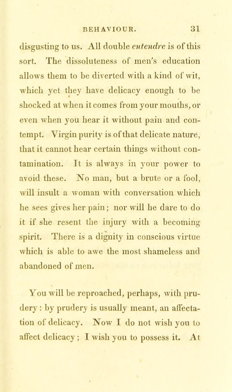 disgusting to us. All double entendre is of this sort. The dissoluteness of men’s education allows them to be diverted with a kind of wit, which yet they have delicacy enough to be shocked at when it comes from your mouths, or even when you hear it without pain and con- tempt. Virgin purity is of that delicate nature, that it cannot hear certain things without con- tamination. It is always in your power to avoid these. No man, but a brute or a fool, will insult a woman with conversation which he sees gives her pain; nor will he dare to do it if she resent the injury with a becoming spirit. There is a dignity in conscious virtue which is able to awe the most shameless and abandoned of men. You will be reproached, perhaps, with pru- dery : by prudery is usually meant, an affecta- tion of delicacy. Now I do not wish you to affect delicacy ; I wish you to possess it. At