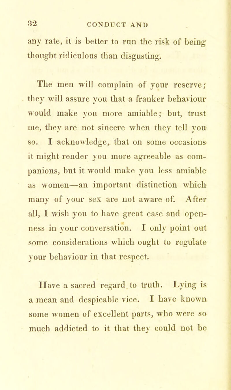 any rate, it is better to ran the risk of being thought ridiculous than disgusting. The men will complain of your reserve; they will assure you that a franker behaviour would make you more amiable,* but, trust me, they are not sincere when they tell you so. I acknowledge, that on some occasions it might render you more agreeable as com- panions, but it would make you less amiable as women—an important distinction which many of your sex are not aware of. After all, I wish you to have great ease and open- ness in your conversation. I only point out some considerations which ought to regulate your behaviour in that respect. Have a sacred regard to truth. Lying is a mean and despicable vice. I have known some women of excellent parts, who were so much addicted to it that they could not be