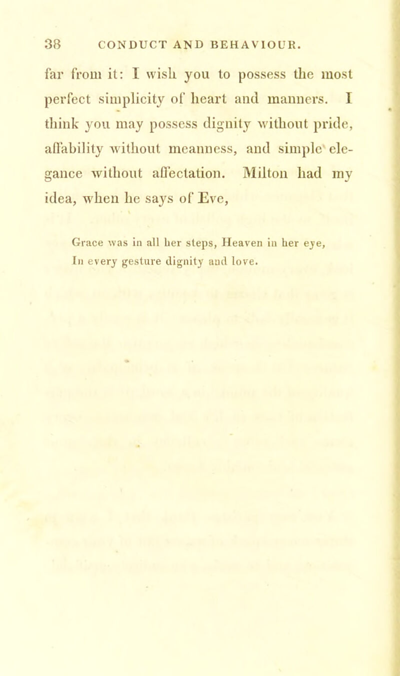 far from it: I wisli you to possess the most perfect simplicity of heart and manners. I think you may possess dignity without pride, affability without meanness, and simple ele- gance without affectation. Milton had my idea, when he says of Eve, Grace was in all her steps, Heaven in her eye, In every gesture dignity and love.