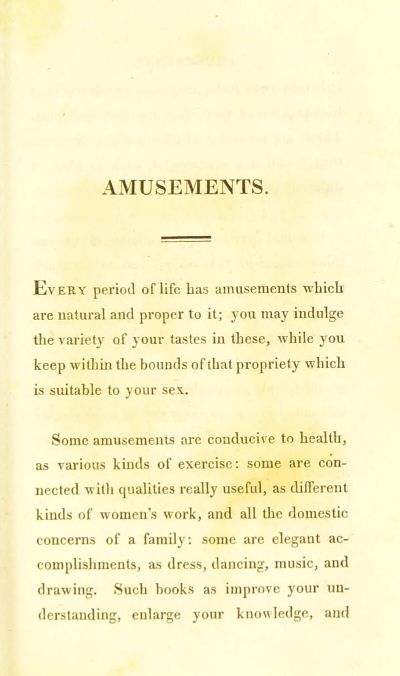 Every period of life Las amusements which are natural and proper to it; you may indulge the variety of your tastes in these, while you keep within the bounds of that propriety which is suitable to your sex. Some amusements are conducive to health, as various kinds of exercise: some are con- nected with qualities really useful, as different kinds of women’s work, and all the domestic concerns of a family: some are elegant ac- complishments, as dress, dancing, music, and drawing. Such hooks as improve your un- derstanding, enlarge your knowledge, and