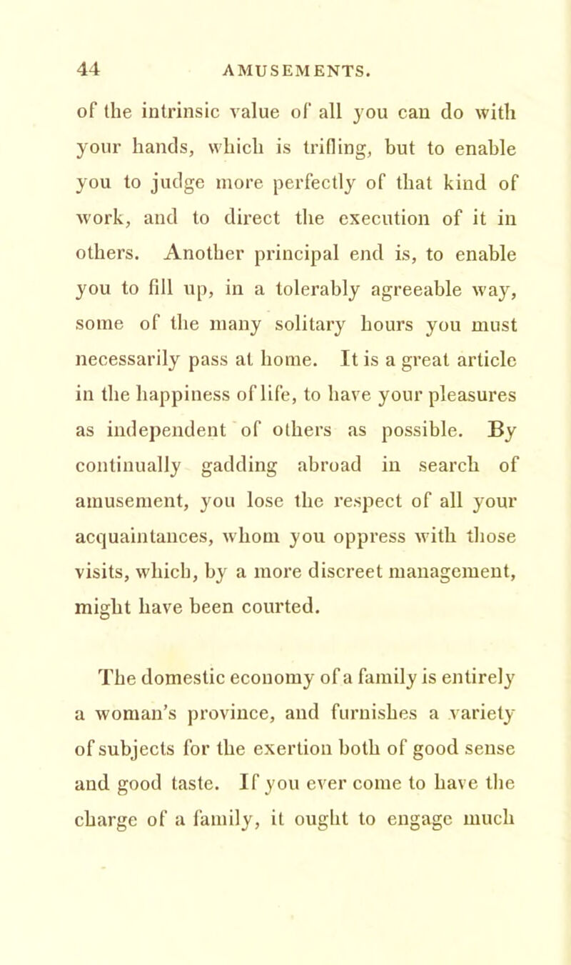 of the intrinsic value of all you can do with your hands, which is trifling, but to enable you to judge more perfectly of that kind of work, and to direct the execution of it in others. Another principal end is, to enable you to fill up, in a tolerably agreeable way, some of the many solitary hours you must necessarily pass at home. It is a great article in the happiness of life, to have your pleasures as independent of others as possible. By continually gadding abroad in search of amusement, you lose the respect of all your acquaintances, whom you oppress with those visits, which, by a more discreet management, might have been courted. The domestic economy of a family is entirely a woman’s province, and furnishes a variety of subjects for the exertion both of good sense and good taste. If you ever come to have the charge of a family, it ought to engage much