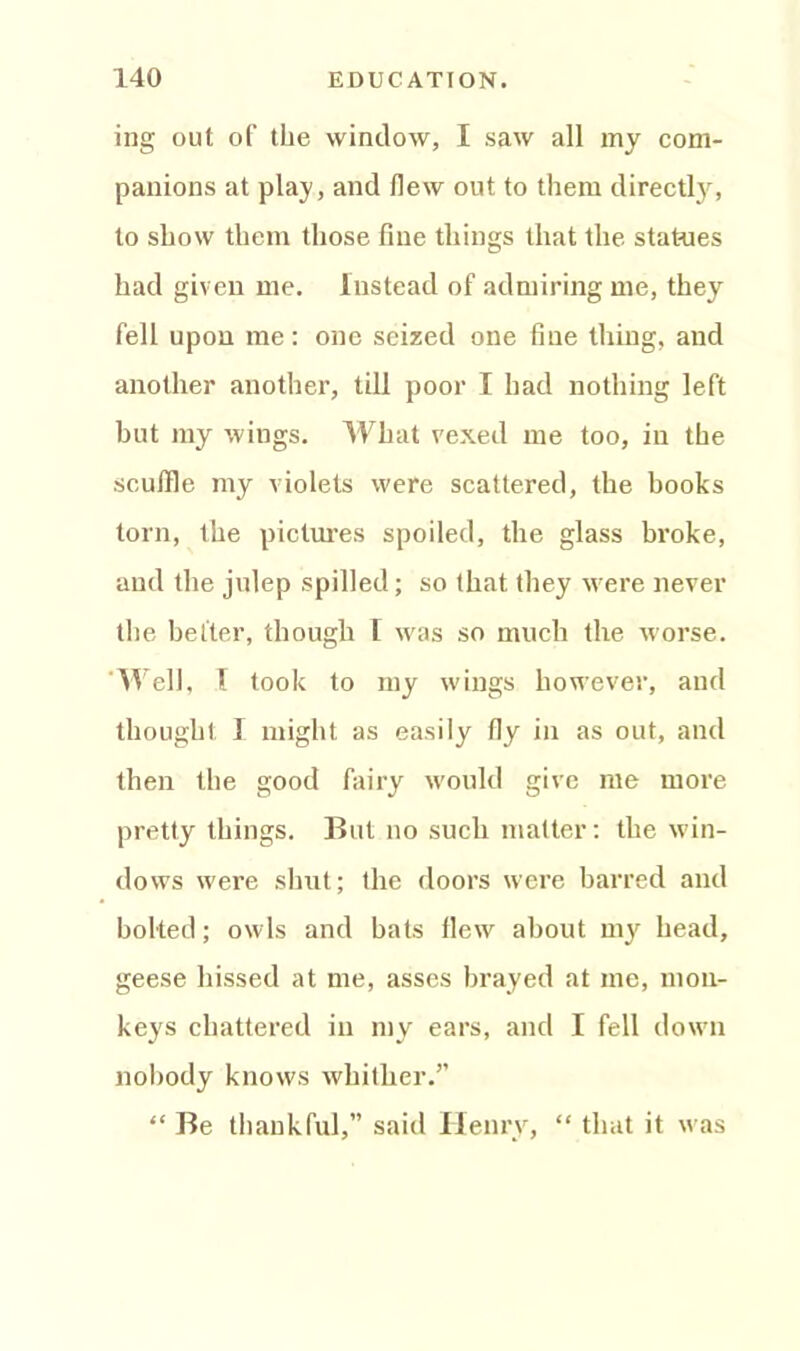 ing out of the window, I saw all my com- panions at play, and (lew out. to them directly, to show them those fine things that the statues had given me. Instead of admiring me, they fell upon me: one seized one fine thing, and another another, till poor I had nothing left but my wings. What vexed me too, in the scuffle my violets were scattered, the books torn, the pictures spoiled, the glass broke, and the julep spilled; so that they were never the better, though T was so much the worse. Well, 1 took to my wings however, and thought I might as easily fly in as out, and then the good fairy would give me more pretty things. But no such matter: the win- dows were shut; the doors were barred and bolted; owls and bats flew about my head, geese hissed at me, asses brayed at me, mon- keys chattered in my ears, and I fell down nobody knows whither.” “ Be thankful,” said Henry, “ that it was