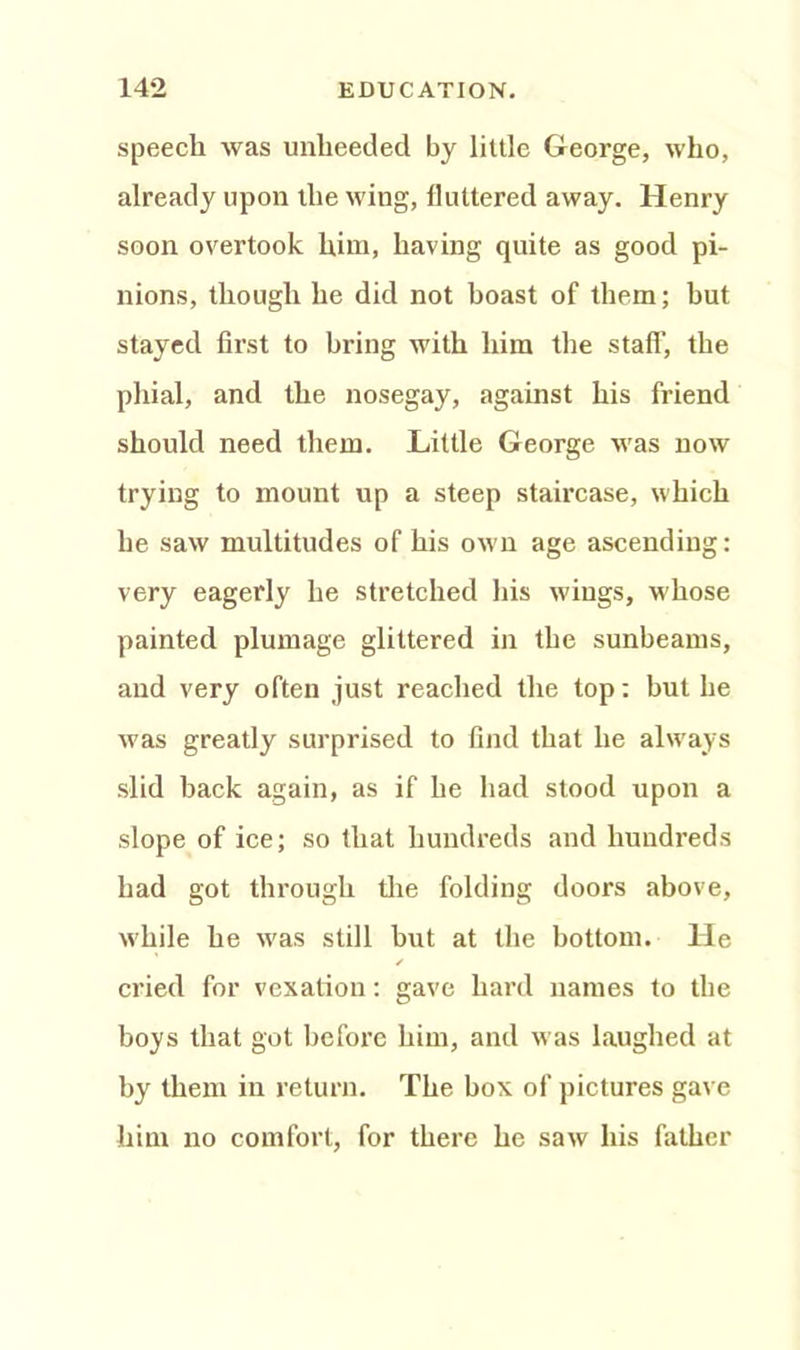 speech was unheeded by little George, who, already upon the wing, fluttered away. Henry soon overtook him, having quite as good pi- nions, though he did not hoast of them; but stayed first to bring with him the staff, the phial, and the nosegay, against his friend should need them. Little George was now trying to mount up a steep staircase, which he saw multitudes of his own age ascending: very eagerly he stretched his wings, whose painted plumage glittered in the sunbeams, and very often just reached the top: but he was greatly surprised to find that he always slid back again, as if he had stood upon a slope of ice; so that hundreds and hundreds had got through the folding doors above, w'hile he w'as still but at the bottom. He ✓ cried for vexation: gave hard names to the boys that got before him, and was laughed at by them in return. The box of pictures gave him no comfort, for there he saw his father