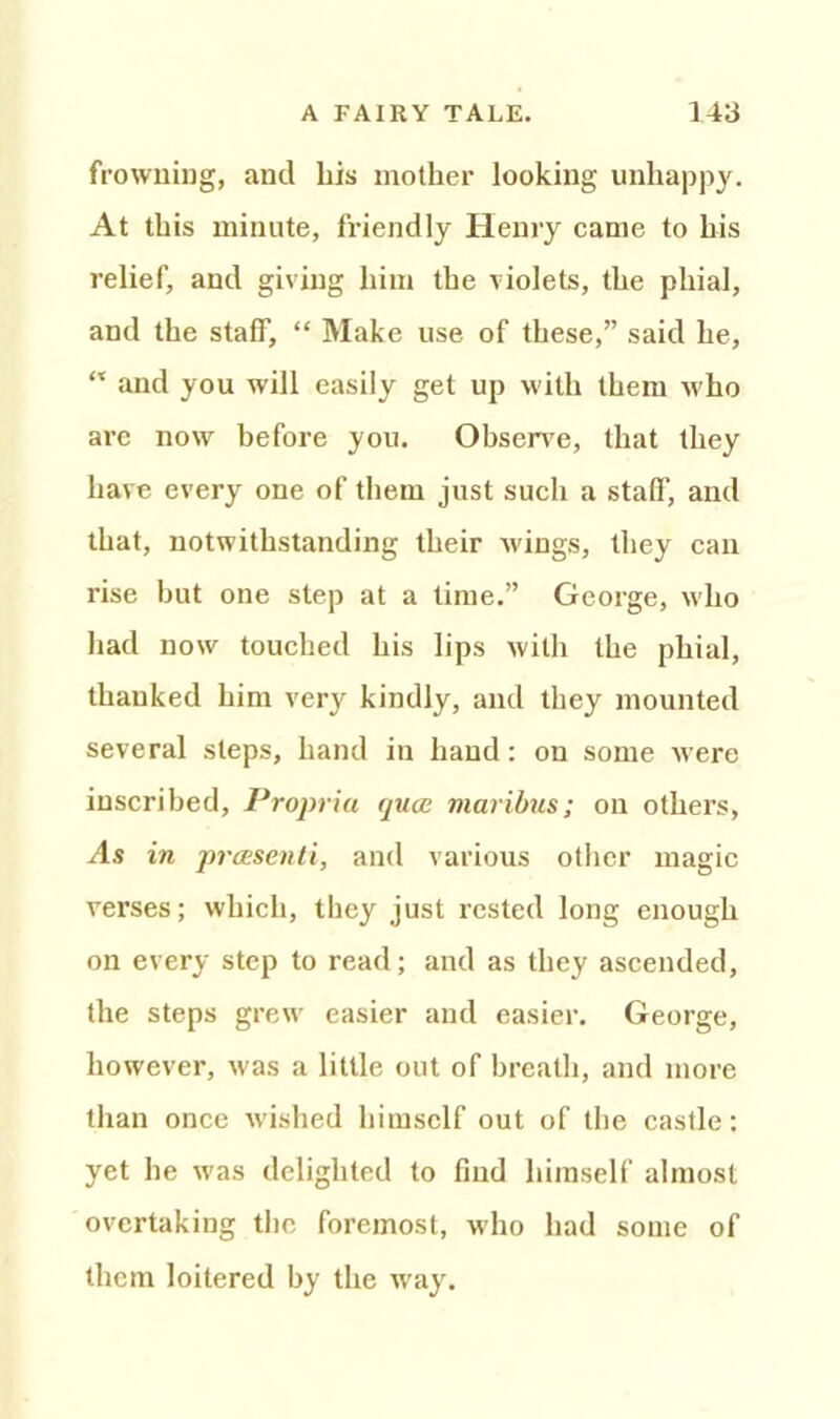 frowning, and his mother looking unhappy. At this minute, friendly Henry came to his relief, and giving him the violets, the phial, and the staff, “ Make use of these,” said he, “ and you will easily get up with them who are now before you. Observe, that they have every one of them just such a staff, and that, notwithstanding their wings, they can rise but one step at a time.” George, who had now touched his lips with the phial, thanked him very kindly, and they mounted several steps, hand in hand: on some were inscribed, Propria quae maribus; on others, As in preesenti, and various other magic verses; which, they just rested long enough on every step to read; and as they ascended, the steps grew easier and easier. George, however, was a little out of breath, and more than once wished himself out of the castle: yet he was delighted to find himself almost overtaking the foremost, who had some of them loitered by the way.