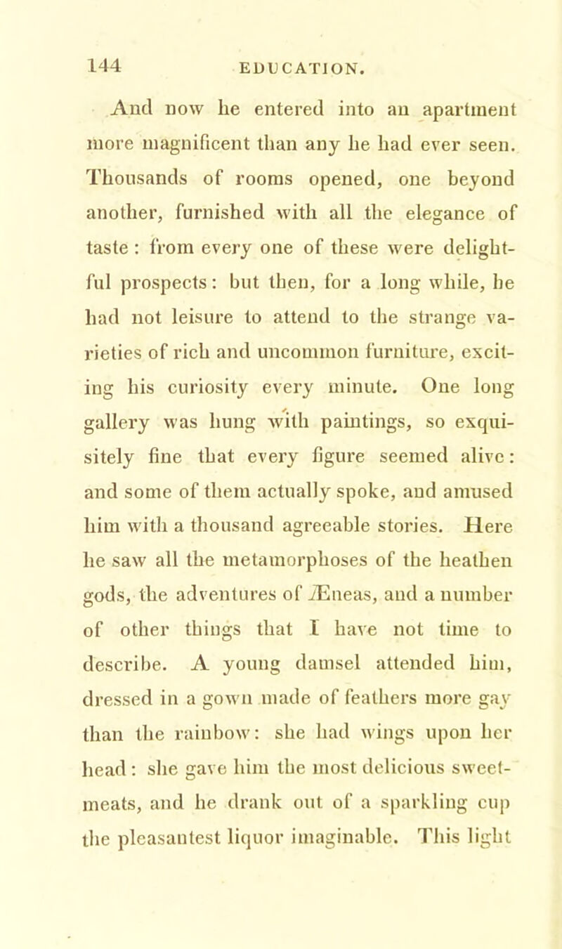 And now he entered into an apartment more magnificent than any he had ever seen. Thousands of rooms opened, one beyond another, furnished with all the elegance of taste : from every one of these were delight- ful prospects: but then, for a long while, he had not leisure to attend to the strange va- rieties of rich and uncommon furniture, excit- ing his curiosity every minute. One long gallery was hung with paintings, so exqui- sitely fine that every figure seemed alive: and some of them actually spoke, and amused him with a thousand agreeable stories. Here he saw all the metamorphoses of the heathen gods, the adventures of iEneas, aud a number of other things that I have not time to describe. A young damsel attended him, dressed in a gown made of feathers more gay than the rainbow: she had wings upon her head : she gave him the most delicious sweet- meats, and he drank out of a sparkling cup the pleasantest liquor imaginable. This light