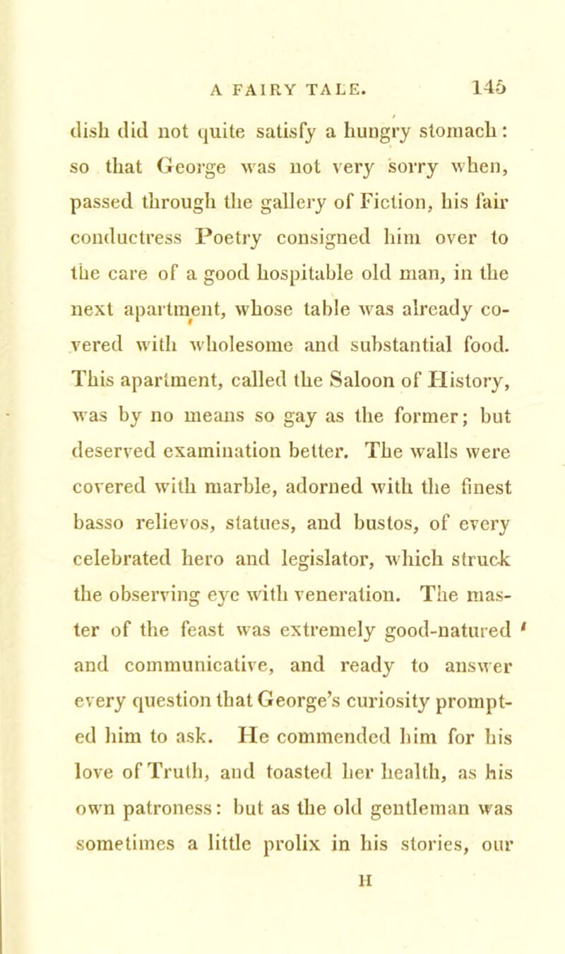 dish did not quite satisfy a hungry stomach: so that George was not very sorry when, passed through the gallery of Fiction, his fair conductress Poetry consigned him over to the care of a good hospitable old man, in the next apartment, whose table was already co- vered with wholesome and substantial food. This apartment, called the Saloon of History, was by no means so gay as the former; but deserved examination better. The walls were covered with marble, adorned with the finest basso relievos, statues, and bustos, of every celebrated hero and legislator, which struck the observing eye with veneration. The mas- ter of the feast was extremely good-natured 1 and communicative, and ready to answer every question that George’s curiosity prompt- ed him to ask. He commended him for his love of Truth, and toasted her health, as his own patroness: but as the old gentleman was sometimes a little prolix in his stories, our H
