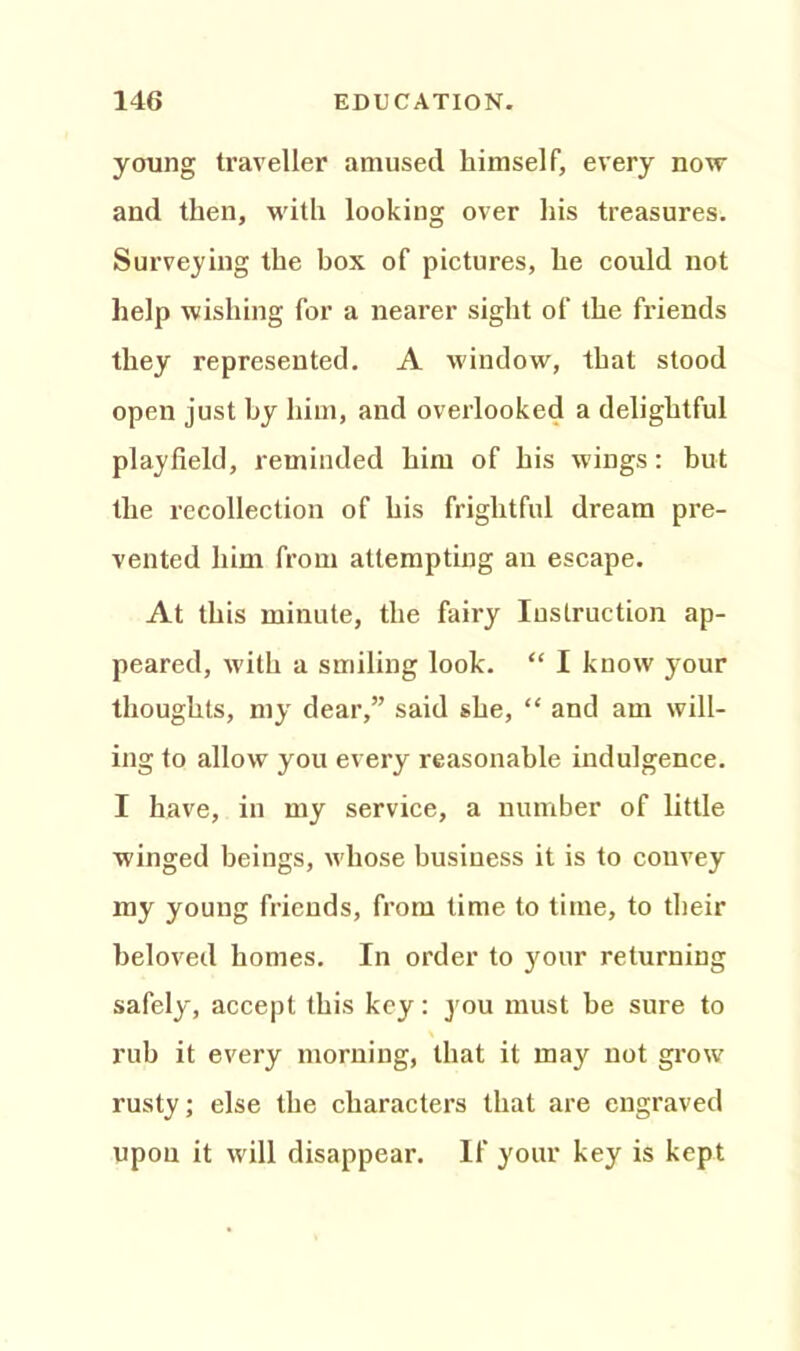 young traveller amused himself, every now and then, with looking over his treasures. Surveying the box of pictures, he could not help wishing for a nearer sight of the friends they represented. A window, that stood open just by him, and overlooked a delightful playfield, reminded him of his wings: hut the recollection of his frightful dream pre- vented him from attempting an escape. At this minute, the fairy Instruction ap- peared, with a smiling look. “ I know your thoughts, my dear,” said she, “ and am will- ing to allow you every reasonable indulgence. I have, in my service, a number of little winged beings, whose business it is to convey my young friends, from time to time, to their beloved homes. In order to your returning safely, accept this key: you must be sure to rub it every morning, that it may not grow rusty; else the characters that are engraved upon it will disappear. If your key is kept