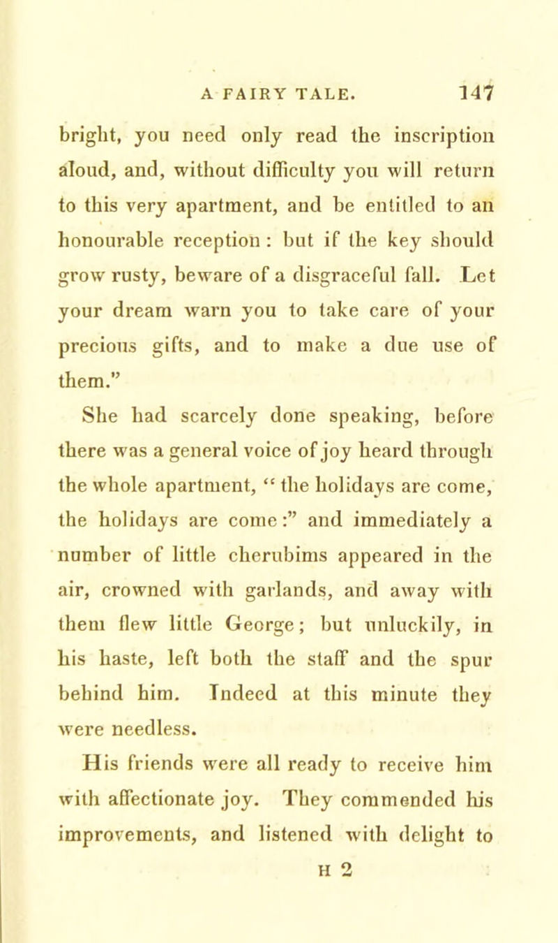 bright, you need only read the inscription aloud, and, without difficulty you will return to this very apartment, and be entitled to an honourable reception: but if the key should grow rusty, beware of a disgraceful fall. Let your dream warn you to take care of your precious gifts, and to make a due use of them.” She had scarcely done speaking, before there was a general voice of joy heard through the whole apartment, “ the holidays are come, the holidays are come:” and immediately a number of little cherubims appeared in the air, crowned with garlands, and away with them flew little George; but unluckily, in his haste, left both the staff and the spur behind him. Indeed at this minute they were needless. H is friends were all ready to receive him with affectionate joy. They commended lhs improvements, and listened with delight to