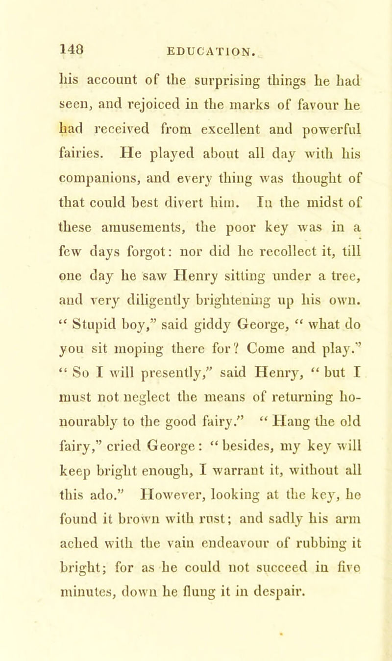 his account of the surprising things he had seen, and rejoiced in the marks of favour he had received from excellent and powerful fairies. He played about all day with his companions, and every thing was thought of that could best divert him. In the midst of these amusements, the poor key was in a few days forgot: nor did he recollect it, till one day he saw Henry sitting under a tree, and very diligently brightening up his own. “ Stupid boy,” said giddy George, “ what do you sit moping there for? Come and plajC’ “ So I will presently,” said Henry, “ but I must not neglect the means of returning ho- nourably to the good fairy.” “ Hang the old fairy,” cried George: “besides, my key will keep bright enough, I warrant it, without all this ado.” However, looking at the key, he found it brown with rust; and sadly his arm ached with the vain endeavour of rubbing it bright; for as he could not succeed in five minutes, down he flung it in despair.