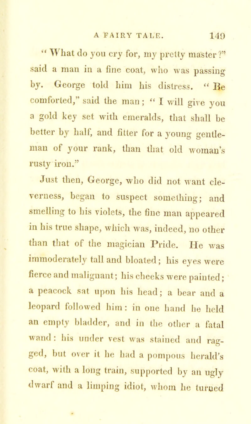 “ ^ hat do you cry for, uiy pretty master?” said a man in a fine coat, who was passing by. George told him his distress. “ Be comforted,” said the man; “ I will give you a gold key set with emeralds, that shall be better by half, and fitter for a jmung gentle- man of your rank, than that old woman’s rusty iron.” Just then, George, who did not want cle- verness, began to suspect something; and smelling to bis violets, the fine man appeared in bis true shape, which was, indeed, no other than that of the magician Pride. He was immoderately tall and bloated ; his eyes were fierce and malignant; his cheeks were painted ; a peacock sat upon his head; a bear and a leopard followed him: in one hand he held an empty bladder, and in the other a fatal wand: his under vest was stained and rag- ged, but over it he had a pompous herald’s coat, with a long train, supported by an ugly dwarf and a limping idiot, whom he turned