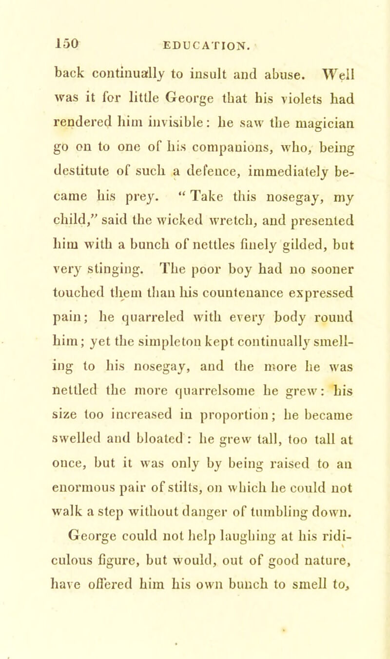 back continually to insult and abuse. Well was it for little George that his violets had rendered him invisible: he saw the magician go on to one of his companions, who, being destitute of such a defence, immediately be- came his prey. “ Take this nosegay, my child,” said the wicked wretch, and presented him with a bunch of nettles finely gilded, but very stinging. The poor boy had no sooner touched them than his countenance expressed pain; he quarreled with every body round him; yet the simpleton kept continually smell- ing to his nosegay, and the more he was nettled the more quarrelsome he grew: his size too increased in proportion; he became swelled and bloated : he grew tall, too tall at once, but it was only by being raised to an enormous pair of stilts, on which he could not walk a step without danger of tumbling down. George could not help laughing at his ridi- culous figure, but would, out of good nature, have offered him his own bunch to smell to.