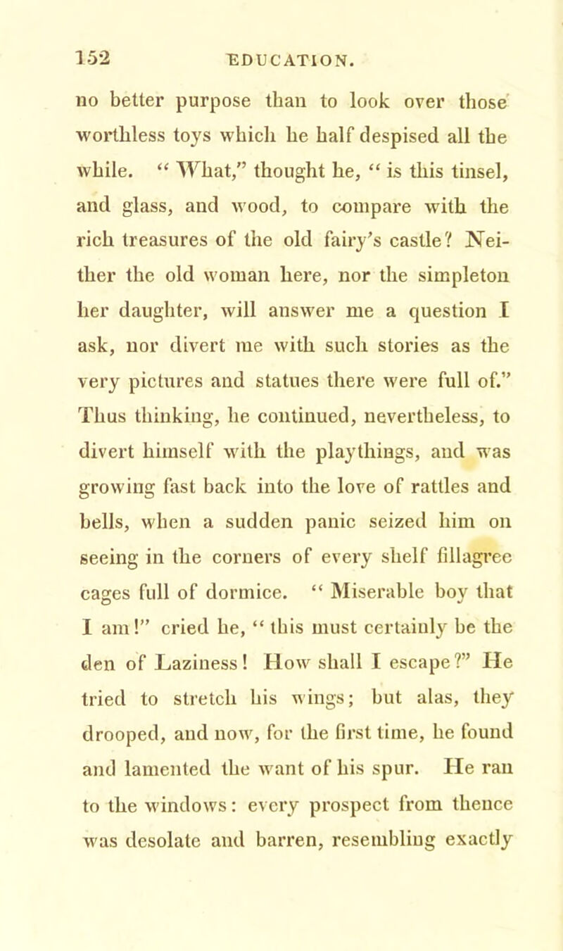 no better purpose than to look over those worthless toys which he half despised all the while. “ What,” thought he, “ is this tinsel, and glass, and wood, to compare with the rich treasures of the old fairy’s castle? Nei- ther the old woman here, nor the simpleton her daughter, will answer me a question I ask, nor divert me with such stories as the very pictures and statues there were full of.” Thus thinking, he continued, nevertheless, to divert himself with the playthings, and was growing fast back into the love of rattles and bells, when a sudden panic seized him on seeing in the corners of every shelf fillagree cages full of dormice. “ Miserable boy that I am!” cried he, “ this must certainly be the den of Laziness! How shall I escape?” He tried to stretch bis wings; but alas, they drooped, and now, for the first time, he found and lamented the want of his spur. He ran to the windows: every prospect from thence was desolate and barren, resembling exactly