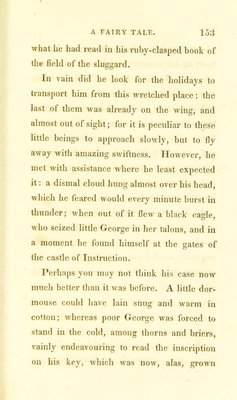 what he had read in his ruby-clasped book of the field of the sluggard. In vain did he look for the holidays to transport him from this wretched place: the last of them was already on the wing, and almost out of sight; for it is peculiar to these little beings to approach slowly, but to fly away with amazing swiftness. However, he met with assistance where he least expected it: a dismal cloud hung almost over his head, which he feared would every minute burst in thunder; when out of it flew a black eagle, w ho seized little George in her talons, and in a moment he found himself at the gates of the castle of Instruction. Perhaps you may not think his case now much better than it was before. A little dor- mouse could have lain snug and warm in cotton; whereas poor George was forced to stand in the cold, among thorns and briers, vainly endeavouring to read the inscription on his key, which was now', alas, grown