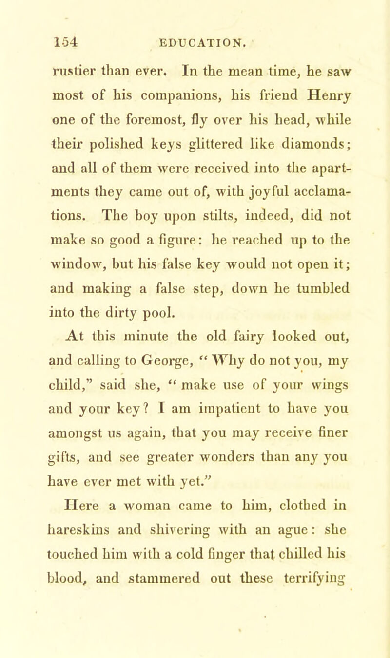 rustier than ever. In the mean time, he saw most of his companions, his friend Henry one of the foremost, fly over his head, while their polished keys glittered like diamonds; and all of them were received into the apart- ments they came out of, with joyful acclama- tions. The boy upon stilts, indeed, did not make so good a figure: he reached up to the window, but his false key would not open it; and making a false step, down he tumbled into the dirty pool. At this minute the old fairy looked out, and calling to George, “ Why do not you, my child,” said she, “ make use of your wings and your key? I am impatient to have you amongst us again, that you may receive finer gifts, and see greater wonders than any you have ever met with yet.” Here a woman came to him, clothed in hareskins and shivering with an ague : she touched him with a cold finger that chilled his blood, and stammered out these terrifying