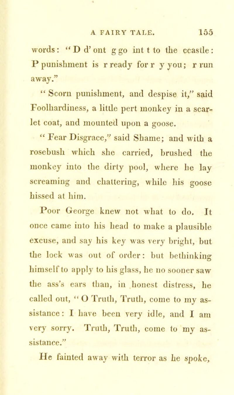 words: “ D d’ ont ggo int t to the ccastle: P punishment is r ready for r y you; r run away.” “ Scorn punishment, and despise it,” said Foolhardiness, a little pert monkey in a scar- let coat, and mounted upon a goose. “ Fear Disgrace,” said Shame; and with a rosebush which she carried, brushed the monkey into the dirty pool, where he lay screaming and chattering, while his goose hissed at him. Poor George knew not what to do. It once came into his head to make a plausible excuse, and say his key was very bright, but the lock was out of order: but bethinking himself to apply to his glass, he no sooner saw the ass’s ears than, in honest distress, he called out, “ O Truth, Truth, come to my as- sistance: I have been very idle, and I am very sorry. Truth, Truth, come to my as- sistance.” fie fainted away with terror as he spoke.