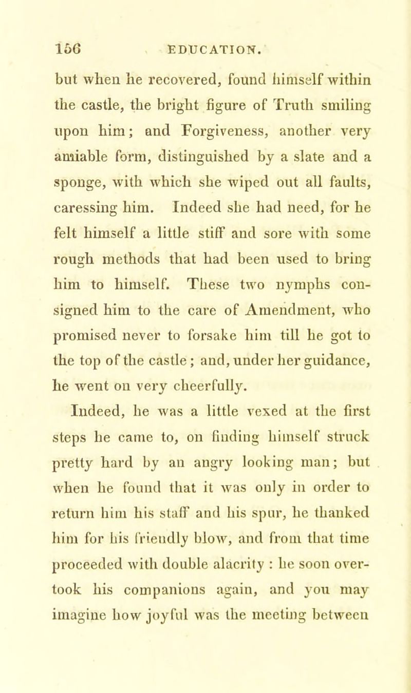 but when he recovered, found himself within the castle, the bright figure of Truth smiling upon him; and Forgiveness, another very amiable form, distinguished by a slate and a sponge, with which she wiped out all faults, caressing him. Indeed she had need, for he felt himself a little stiff and sore with some rough methods that had been used to bring him to himself. These two nymphs con- signed him to the care of Amendment, who promised never to forsake him till he got to the top of the castle ; and, under her guidance, he went on very cheerfully. Indeed, he was a little vexed at the first steps he came to, on finding himself struck pretty hard by an angry looking man; but when he found that it was only in order to return him his staff and his spur, he thanked him for his friendly blow, and from that time proceeded with double alacrity : he soon over- took his companions again, and you may imagine how joyful was the meeting between