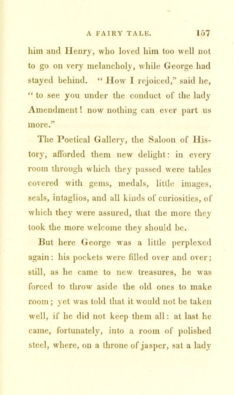 him and Henry, who loved him too well not to go on very melancholy, while George had stayed behind. “ How I rejoiced,” said he, “ to see you under the conduct of the lady Amendment! now nothing can ever part us more.” The Poetical Gallery, the Saloon of His- tory, afforded them new delight: in every room through which they passed were tables covered with gems, medals, little images, seals, intaglios, and all kinds of curiosities, of which they were assured, that the more they look the more welcome they should be. But here George was a little perplexed again: his pockets v'ere filled over and over; still, as he came to new treasures, he was forced to throw aside the old ones to make room; yet was told that it w'ould not be taken well, if he did not keep them all: at last he came, fortunately, into a room of polished steel, where, on a throne of jasper, sat a lady