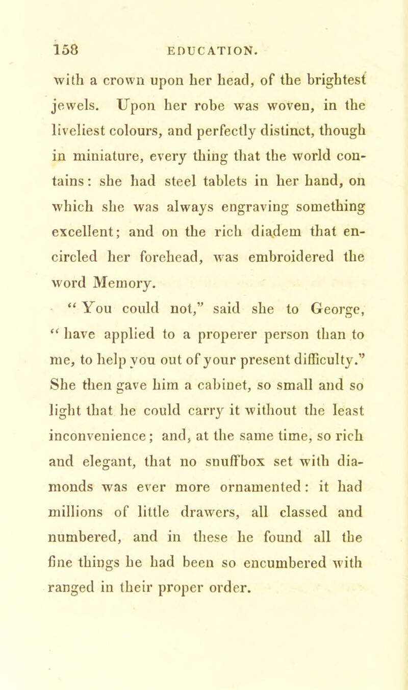 with a crown upon her head, of the brightest jewels. Upon her robe was woven, in the liveliest colours, and perfectly distinct, though in miniature, every thing that the world con- tains : she had steel tablets in her hand, on which she was always engraving something excellent; and on the rich diadem that en- circled her forehead, was embroidered the word Memory. “ You could not,” said she to George, “ have applied to a properer person than to me, to help you out of your present difficulty.” She then gave him a cabinet, so small and so light that he could carry it without the least inconvenience; and, at the same time, so rich and elegant, that no snuffbox set with dia- monds was ever more ornamented: it had millions of little drawers, all classed and numbered, and in these he found all the fine things he had been so encumbered with ranged in their proper order.