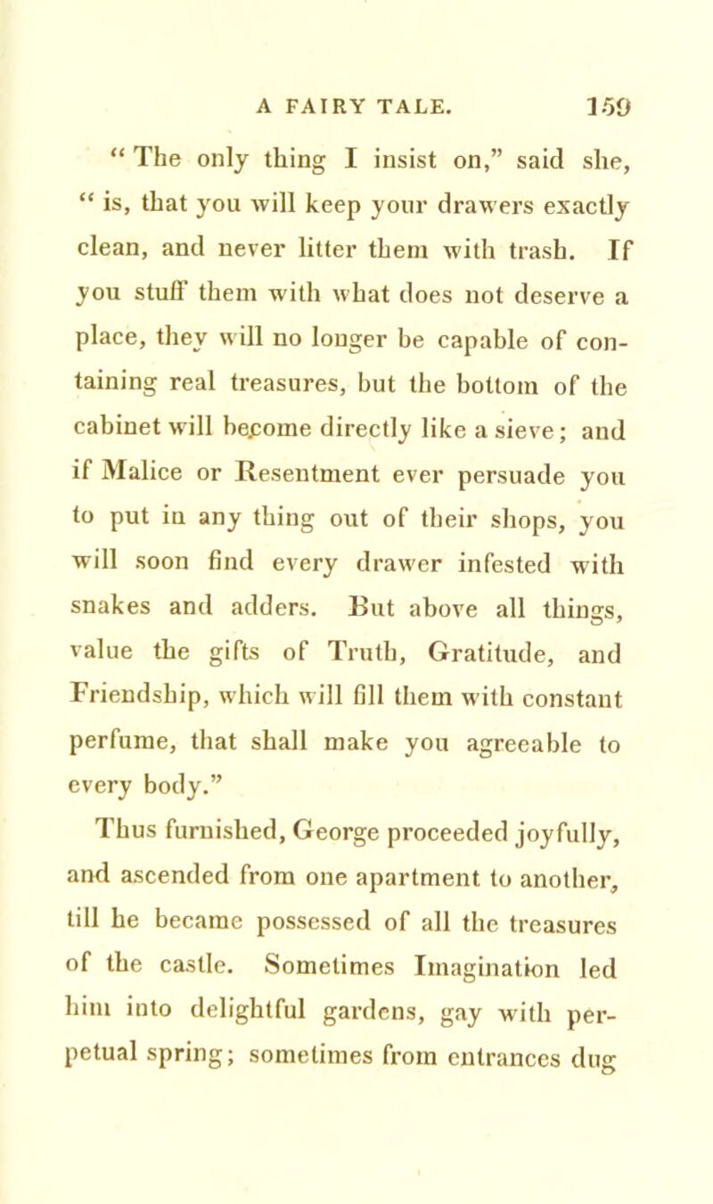 “ The only thing I insist on,” said she, “ is, that you will keep your drawers exactly clean, and never litter them with trash. If you stuff them with what does not deserve a place, they will no longer be capable of con- taining real treasures, but the bottom of the cabinet will become directly like a sieve; and if Malice or Resentment ever persuade you to put in any thing out of their shops, you will soon find every drawer infested with snakes and adders. But above all things, value the gifts of Truth, Gratitude, and Friendship, which will fill them with constant perfume, that shall make you agreeable to every body.” Thus furnished, George proceeded joyfully, and ascended from one apartment to another, till he became possessed of all the treasures of the castle. Sometimes Imagination led him into delightful gardens, gay with per- petual spring; sometimes from entrances dug