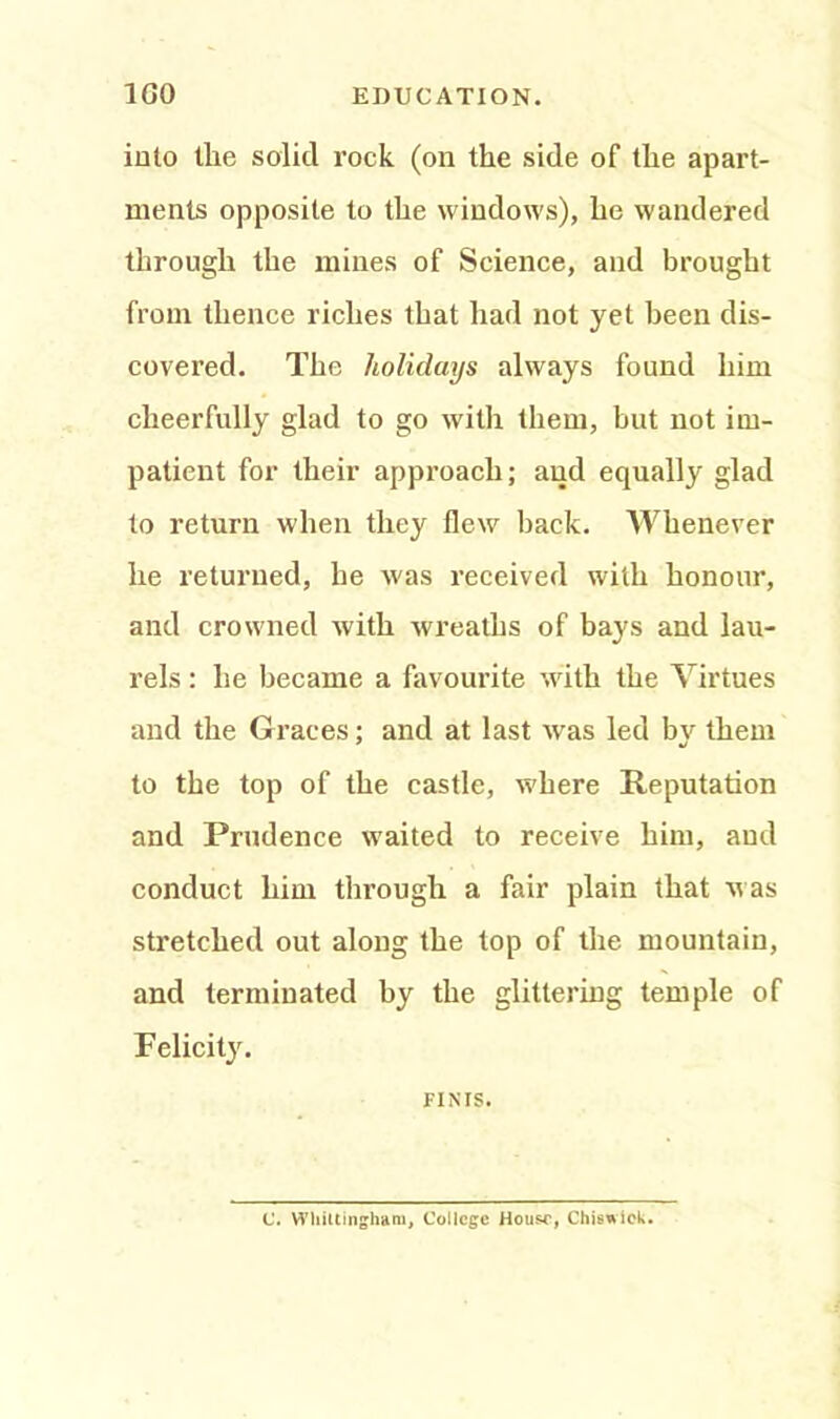 into the solid rock (on the side of the apart- ments opposite to the windows), he wandered through the mines of Science, and brought from thence riches that had not yet been dis- covered. The holidays always found him cheerfully glad to go with them, but not im- patient for their approach; and equally glad to return when they flew back. Whenever he returned, he was received with honour, and crowned with wreaths of bays and lau- rels ; he became a favourite with the Virtues and the Graces; and at last wras led bv them to the top of the castle, where Reputation and Prudence waited to receive him, aud conduct him through a fair plain that was stretched out along the top of the mountain, and terminated by the glittering temple of Felicity. FINIS. C. Wliiltingham, College House, Chiswick.