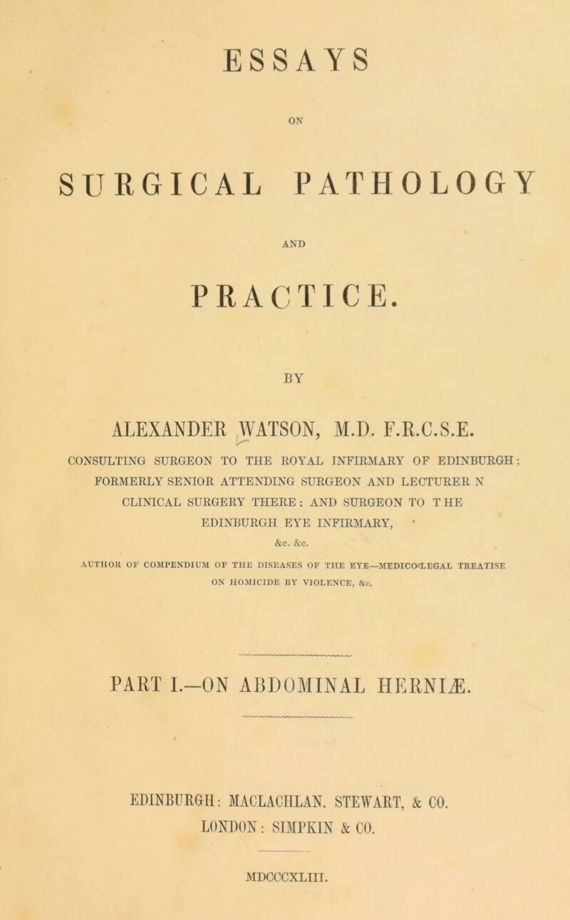 ESSAYS ON SURGICAL PATHOLOGY AND PRACTICE. BY ALEXANDER WATSON, M.D. F.R.C.S.E. CONSULTING SURGEON TO THE ROYAL INFIRMARY OF EDINBURGH; FORMERLY SENIOR ATTENDING SURGEON AND LECTURER N CLINICAL SURGERY THERE : AND SURGEON TO T HE EDINBURGH EYE INFIRMARY, ' &c. &c. AUTHOR OF COMPENDIUM OF THE DISEASES OF THE EYE—MEDICO-LEGAL TREATISE ON HOMICIDE BY VIOLENCE, &c. PART I.-ON ABDOMINAL HERNIAL. EDINBURGH : MACLACHLAN, STEWART, & CO. LONDON: SIMPKIN & CO. MDCCCXLIII.