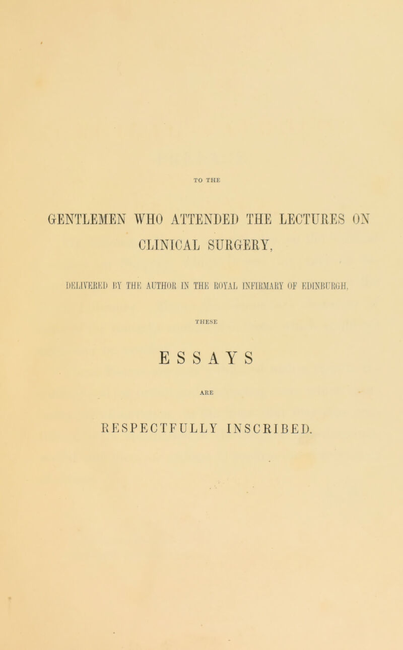 TO THE GENTLEMEN WHO ATTENDED THE LECTURES ON CLINICAL SURGERY. DELIVERED BY THE AUTHOR IN THE ROYAL INFIRMARY OF EDINBURGH, THESE ESSAYS ARE RESPECTFULLY INSCRIBED.