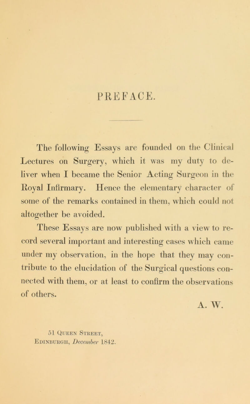 PREFACE. The following Essays are founded on the Clinical Lectures on Surgery, which it was my duty to de- liver when I became the Senior Acting Surgeon in the Loyal Infirmary. Hence the elementary character of some of the remarks contained in them, which could not altogether be avoided. These Essays are now published with a view to re- cord several important and interesting cases which came under my observation, in the hope that they may con- tribute to the elucidation of the Surgical questions con- nected with them, or at least to confirm the observations of others. A. W. 51 Queen Street, Edinburgh, December 1842.