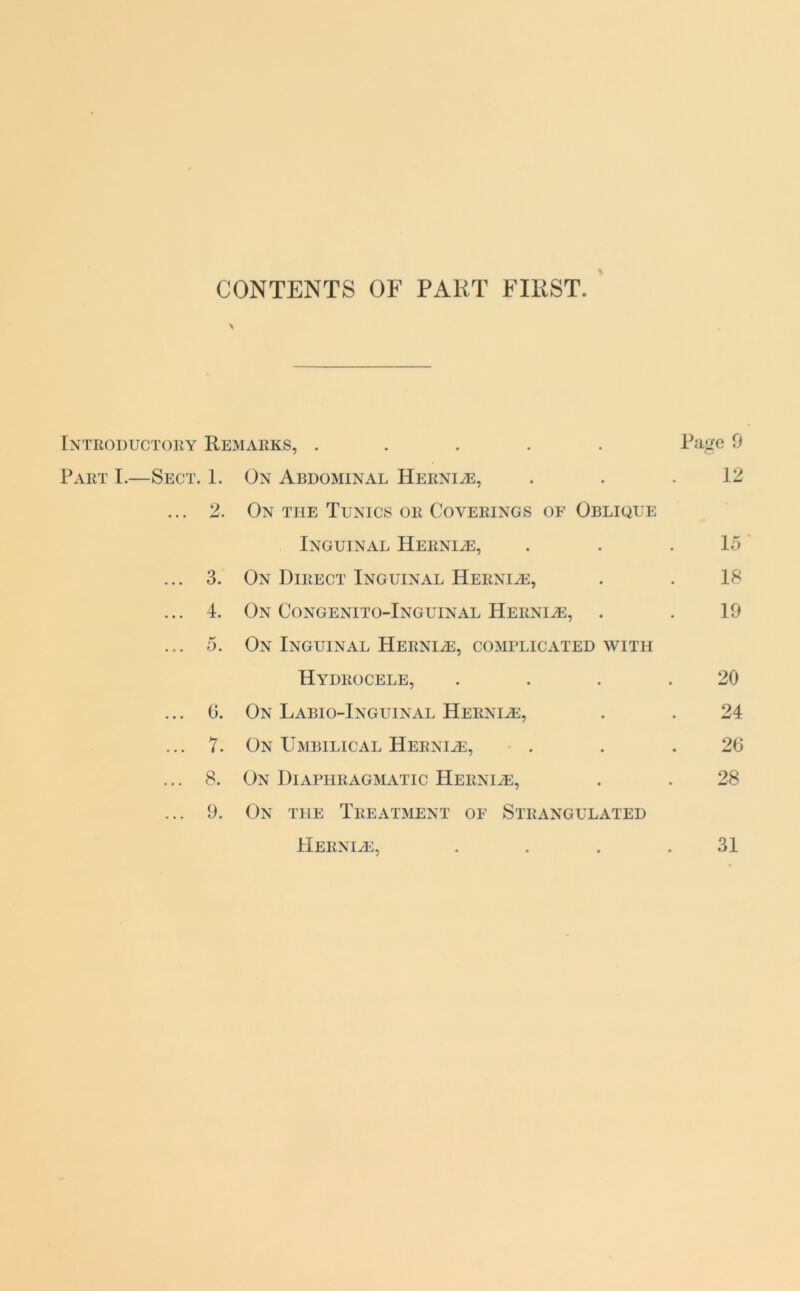 CONTENTS OF PART FIRST. \ Introductory Remarks, ..... Rage 9 Part I.—Sect. 1. On Abdominal Herni^e, . . .12 ... 2. On the Tunics or Coverings of Oblique Inguinal Herni^e, . . .15 ... 3. On Direct Inguinal Hernia, . . 18 ... 4. On Congenito-Inguinal Herniae, . . 19 ... 5. On Inguinal Hernhe, complicated with Hydrocele, . . . .20 ... 6. On Labio-Inguinal Herni^e, . . 24 ... 7. On Umbilical Herni^e, . . .26 ... 8. On Diaphragmatic Herni^e, . . 28 ... 9. On the Treatment of Strangulated Herni/e, . . . .31