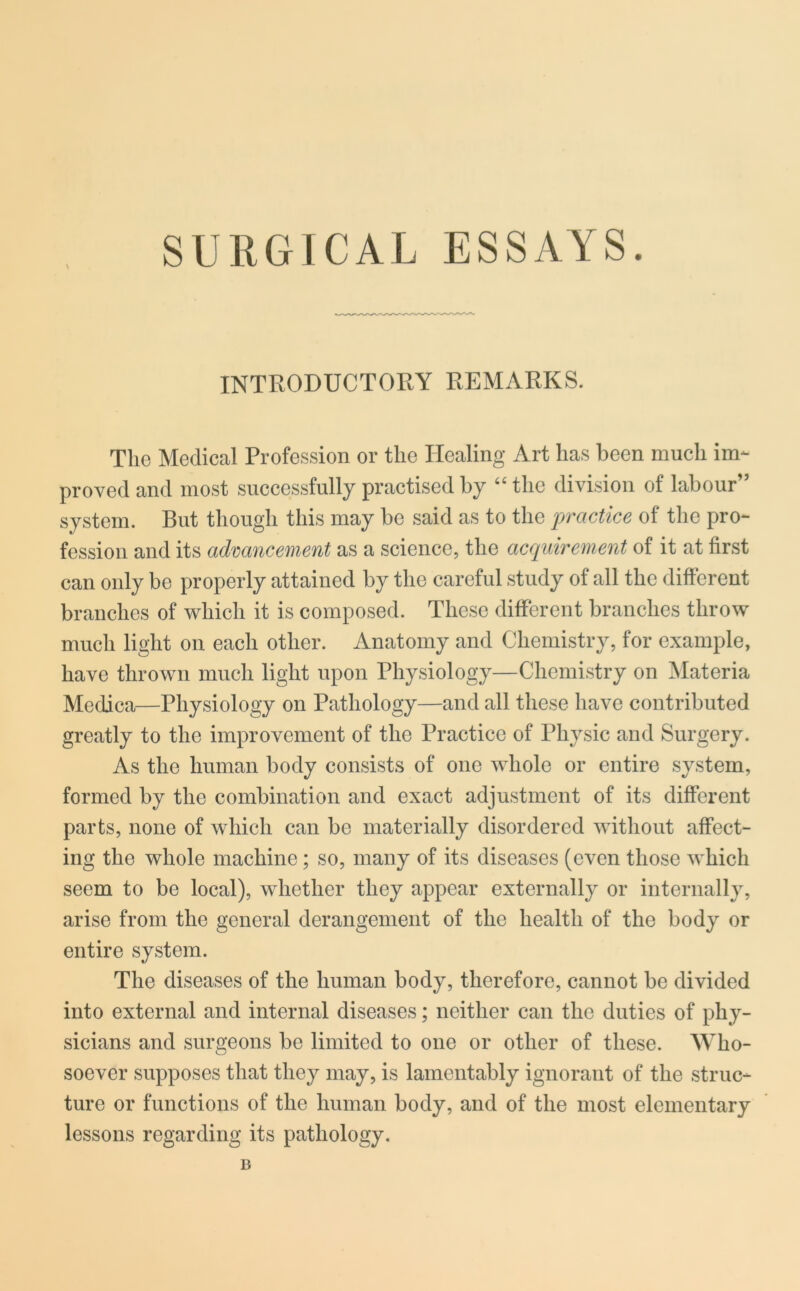 SURGICAL ESSAYS. \ INTRODUCTORY REMARKS. The Medical Profession or the Healing Art has been much im- proved and most successfully practised by “ the division of labour” system. But though this may be said as to the practice of the pro- fession and its advancement as a science, the acquirement of it at first can only be properly attained by the careful study of all the different branches of which it is composed. These different branches throw much light on each other. Anatomy and Chemistry, for example, have thrown much light upon Physiology—Chemistry on Materia Medica—Physiology on Pathology—and all these have contributed greatly to the improvement of the Practice of Physic and Surgery. As the human body consists of one whole or entire system, formed by the combination and exact adjustment of its different parts, none of which can be materially disordered without affect- ing the whole machine ; so, many of its diseases (even those which seem to be local), whether they appear externally or internally, arise from the general derangement of the health of the body or entire system. The diseases of the human body, therefore, cannot be divided into external and internal diseases; neither can the duties of phy- sicians and surgeons be limited to one or other of these. Who- soever supposes that they may, is lamentably ignorant of the struc- ture or functions of the human body, and of the most elementary lessons regarding its pathology. B