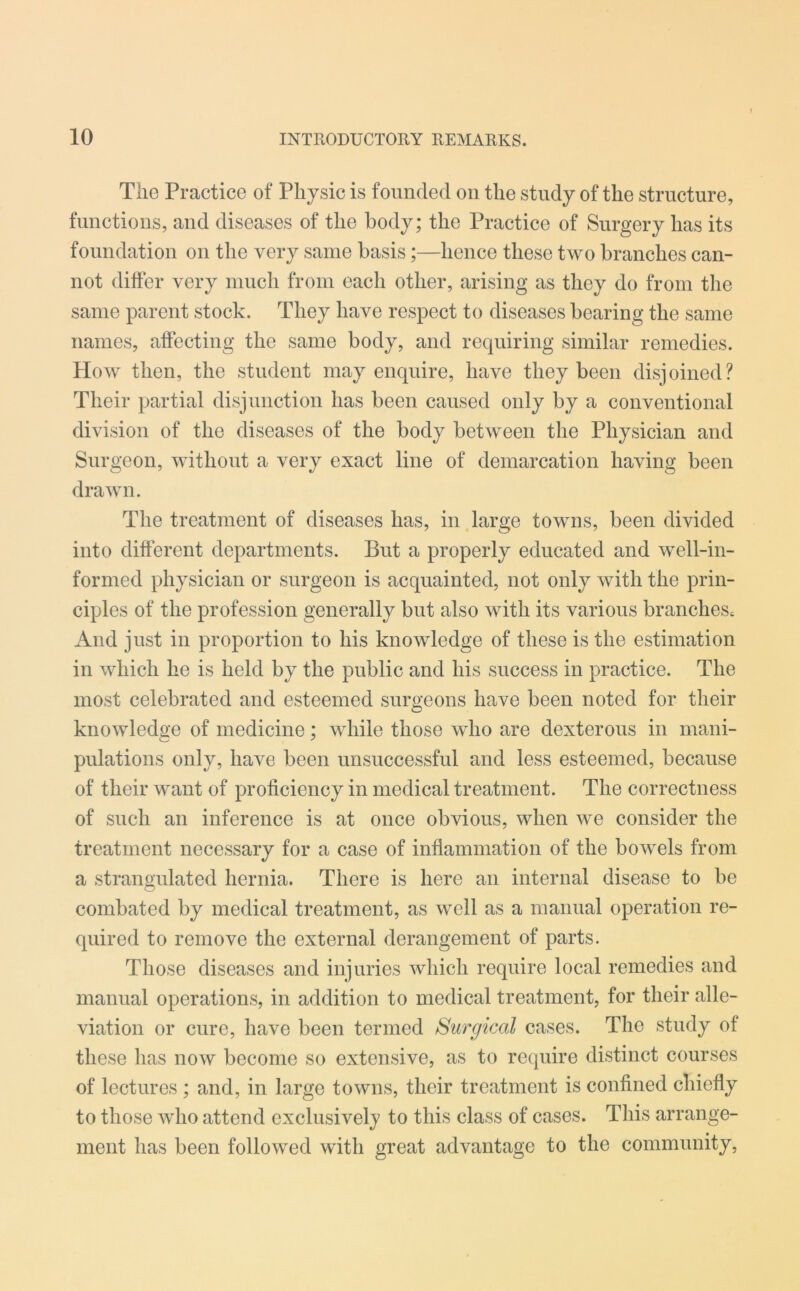 The Practice of Physic is founded on the study of the structure, functions, and diseases of the body; the Practice of Surgery has its foundation on the very same basis;—hence these two branches can- not differ very much from each other, arising as they do from the same parent stock. They have respect to diseases bearing the same names, affecting the same body, and requiring similar remedies. How then, the student may enquire, have they been disjoined? Their partial disjunction has been caused only by a conventional division of the diseases of the body between the Physician and Surgeon, without a very exact line of demarcation having been drawn. The treatment of diseases has, in large towns, been divided into different departments. But a properly educated and well-in- formed physician or surgeon is acquainted, not only with the prin- ciples of the profession generally but also with its various branches. And just in proportion to his knowledge of these is the estimation in which he is held by the public and his success in practice. The most celebrated and esteemed surgeons have been noted for their knowledge of medicine; while those who are dexterous in mani- pulations only, have been unsuccessful and less esteemed, because of their want of proficiency in medical treatment. The correctness of such an inference is at once obvious, when we consider the treatment necessary for a case of inflammation of the bowels from a strangulated hernia. There is here an internal disease to be combated by medical treatment, as well as a manual operation re- quired to remove the external derangement of parts. Those diseases and injuries which require local remedies and manual operations, in addition to medical treatment, for their alle- viation or cure, have been termed Surgical cases. The study of these has now become so extensive, as to require distinct courses of lectures ; and, in large towns, their treatment is confined chiefly to those who attend exclusively to this class of cases. This arrange- ment has been followed with great advantage to the community,