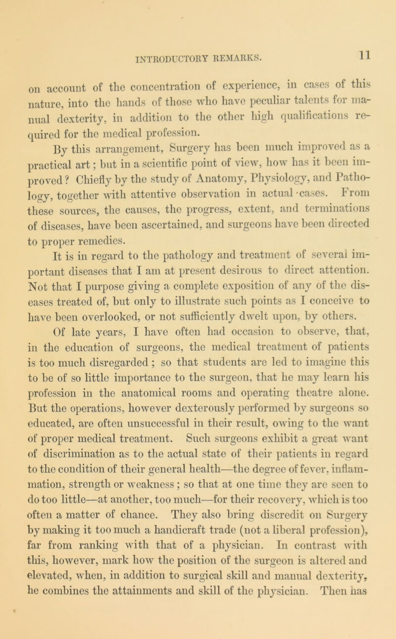 Oil account of the concentration of experience, in cases of this nature, into the hands of those who have peculiar talents for ma- nual dexterity, in addition to the other high qualifications re- quired for the medical profession. By this arrangement, Surgery has been much improved as a practical art; but in a scientific point of view, how has it been im- proved ? Chiefly by the study of Anatomy, Physiology, and Patho- logy, together with attentive observation in actual-cases. From these sources, the causes, the progress, extent, and terminations of diseases, have been ascertained, and surgeons have been directed to proper remedies. It is in regard to the pathology and treatment of several im- portant diseases that I am at present desirous to direct attention. Not that I purpose giving a complete exposition of any of the dis- eases treated of, but only to illustrate such points as I conceive to have been overlooked, or not sufficiently dwelt upon, by others. Of late years, I have often had occasion to observe, that, in the education of surgeons, the medical treatment of patients is too much disregarded; so that students are led to imagine this to be of so little importance to the surgeon, that he may learn his profession in the anatomical rooms and operating theatre alone. But the operations, however dexterously performed by surgeons so educated, are often unsuccessful in their result, owing to the want of proper medical treatment. Such surgeons exhibit a great want of discrimination as to the actual state of their patients in regard to the condition of their general health—the degree of fever, inflam- mation, strength or weakness; so that at one time they are seen to do too little—at another, too much—for their recovery, which is too often a matter of chance. They also bring discredit on Surgery by making it too much a handicraft trade (not a liberal profession), far from ranking with that of a physician. In contrast with this, however, mark how the position of the surgeon is altered and elevated, when, in addition to surgical skill and manual dexterity, he combines the attainments and skill of the physician. Then has