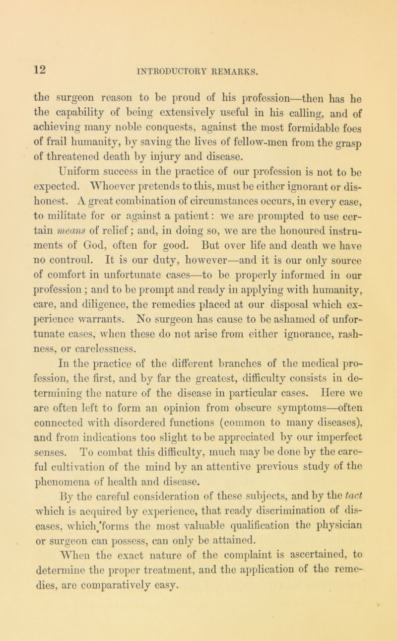 the surgeon reason to be proud of his profession—then has he the capability of being extensively useful in his calling, and of achieving many noble conquests, against the most formidable foes of frail humanity, by saving the lives of fellow-men from the grasp of threatened death by injury and disease. Uniform success in the practice of our profession is not to be expected. Whoever pretends to this, must be either ignorant or dis- honest. A great combination of circumstances occurs, in every case, to militate for or against a patient: we are prompted to use cer- tain means of relief; and, in doing so, we are the honoured instru- ments of God, often for good. But over life and death we have no controul. It is our duty, however—and it is our only source of comfort in unfortunate cases—to be properly informed in our profession ; and to be prompt and ready in applying with humanity, care, and diligence, the remedies placed at our disposal which ex- perience warrants. No surgeon has cause to be ashamed of unfor- tunate cases, when these do not arise from either ignorance, rash- ness, or carelessness. In the practice of the different branches of the medical pro- fession, the first, and by far the greatest, difficulty consists in de- termining the nature of the disease in particular cases. Here Ave are often left to form an opinion from obscure symptoms—often connected with disordered functions (common to many diseases), and from indications too slight to be appreciated by our imperfect senses. To combat this difficulty, much may be done by the care- ful cultivation of the mind by an attentive preAdous study of the phenomena of health and disease. By the careful consideration of these subjects, and by the tact which is acquired by experience, that ready discrimination of dis- eases, which/forms the most valuable qualification the physician or surgeon can possess, can only be attained. When the exact nature of the complaint is ascertained, to determine the proper treatment, and the application of the reme- dies, are comparatively easy.