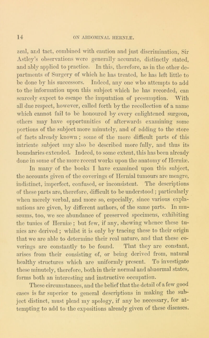 zeal, and tact, combined with caution and just discrimination, Sir Astley’s observations were generally accurate, distinctly stated, and ably applied to practice. In this, therefore, as in the other de- partments of Surgery of which he has treated, he has left little to be done by his successors. Indeed, any one who attempts to add to the information upon this subject which he has recorded, can scarcely expect to escape the imputation of presumption. With all due respect, however, called forth by the recollection of a name which cannot fail to be honoured by every enlightened surgeon, others may have opportunities of afterwards examining some portions of the subject more minutely, and of adding to the store of facts already known; some of the more difficult parts of this intricate subject may also be described more fully, and thus its boundaries extended. Indeed, to some extent, this has been already done in some of the more recent works upon the anatomy of Herniie. In many of the books I have examined upon this subject, the accounts given of the coverings of Hernial tumours are meagre, indistinct, imperfect, confused, or inconsistent. The descriptions of these parts are, therefore, difficult to be understood; particularly when merely verbal, and more so, especially, since various expla- nations are given, by different authors, of the same parts. In mu- seums, too, we see abundance of preserved specimens, exhibiting the tunics of Hernise ; but few, if any, shewing whence these tu- nics are derived; whilst it is only by tracing these to their origin that we are able to determine their real nature, and that these co- verings are constantly to be found. That they are constant, arises from their consisting of, or being derived from, natural healthy structures which are uniformly present. To investigate these minutely, therefore, both in their normal and abnormal states, forms both an interesting and instructive occupation. These circumstances, and the belief that the detail of a few good cases is far superior to general descriptions in making the sub- ject distinct, must plead my apology, if any be necessary, for at- tempting to add to the expositions already given of these diseases.