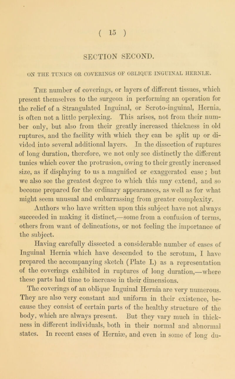 SECTION SECOND. ON THE TUNICS OR COVERINGS OF OBLIQUE INGUINAL IIERNIiE. The number of coverings, or layers of different tissues, which present themselves to the surgeon in performing an operation for the relief of a Strangulated Inguinal, or Scroto-inguinal, Hernia, is often not a little perplexing. This arises, not from their num- ber only, but also from their greatly increased thickness in old ruptures, and the facility with which they can be split up or di- vided into several additional layers. In the dissection of ruptures of long duration, therefore, we not only see distinctly the different tunics which cover the protrusion, owing to their greatly increased size, as if displaying to us a magnified or exaggerated case; but we also see the greatest degree to which this may extend, and so become prepared for the ordinary appearances, as well as for what might seem unusual and embarrassing from greater complexity. Authors who have written upon this subject have not always succeeded in making it distinct,—some from a confusion of terms, others from want of delineations, or not feeling the importance of the subject. Having carefully dissected a considerable number of cases of Inguinal Hernia which have descended to the scrotum, I have prepared the accompanying sketch (Plate I.) as a representation of the coverings exhibited in ruptures of long duration,—where these parts had time to increase in their dimensions. The coverings of an oblique Inguinal Hernia are very numerous. They are also very constant and uniform in their existence, be- cause they consist of certain parts of the healthy structure of the body, which are always present. But they vary much in thick- ness in different individuals, both in their normal and abnormal states. In recent cases of Her nice, and even in some of long du- O