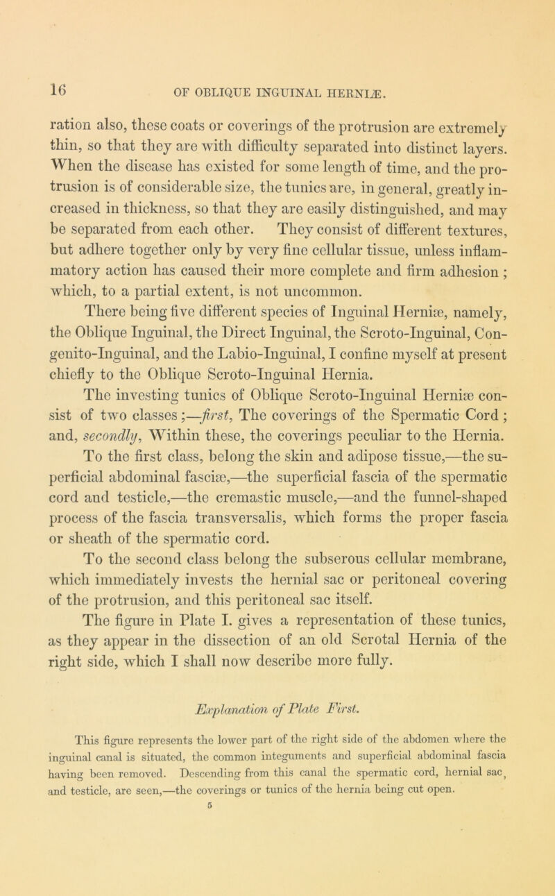 OF OBLIQUE INGUINAL HERNLE. ration also, these coats or coverings of the protrusion are extremely thin, so that they are with difficulty separated into distinct layers. When the disease has existed for some length of time, and the pro- trusion is of considerable size, the tunics are, in general, greatly in- creased in thickness, so that they are easily distinguished, and may be separated from each other. They consist of different textures, but adhere together only by very fine cellular tissue, unless inflam- matory action has caused their more complete and firm adhesion; which, to a partial extent, is not uncommon. There being five different species of Inguinal Hernke, namely, the Oblique Inguinal, the Direct Inguinal, the Scroto-Inguinal, Con- genito-Inguinal, and the Labio-Inguinal, I confine myself at present chiefly to the Oblique Scroto-Inguinal Hernia. The investing tunics of Oblique Scroto-Inguinal Hernise con- sist of two classes;—first, The coverings of the Spermatic Cord ; and, secondly, Within these, the coverings peculiar to the Hernia. To the first class, belong the skin and adipose tissue,—the su- perficial abdominal faseke,—the superficial fascia of the spermatic cord aud testicle,—the cremastic muscle,—and the funnel-shaped process of the fascia transversalis, which forms the proper fascia or sheath of the spermatic cord. To the second class belong the subserous cellular membrane, which immediately invests the hernial sac or peritoneal covering of the protrusion, and this peritoneal sac itself. The figure in Plate I. gives a representation of these tunics, as they appear in the dissection of an old Scrotal Hernia of the right side, which I shall now describe more fully. Explanation of Plate First. This figure represents the lower part of the right side of the abdomen where the inguinal canal is situated, the common integuments and superficial abdominal fascia having been removed. Descending from this canal the spermatic cord, hernial sac? and testicle, are seen,—the coverings or tunics of the hernia being cut open.