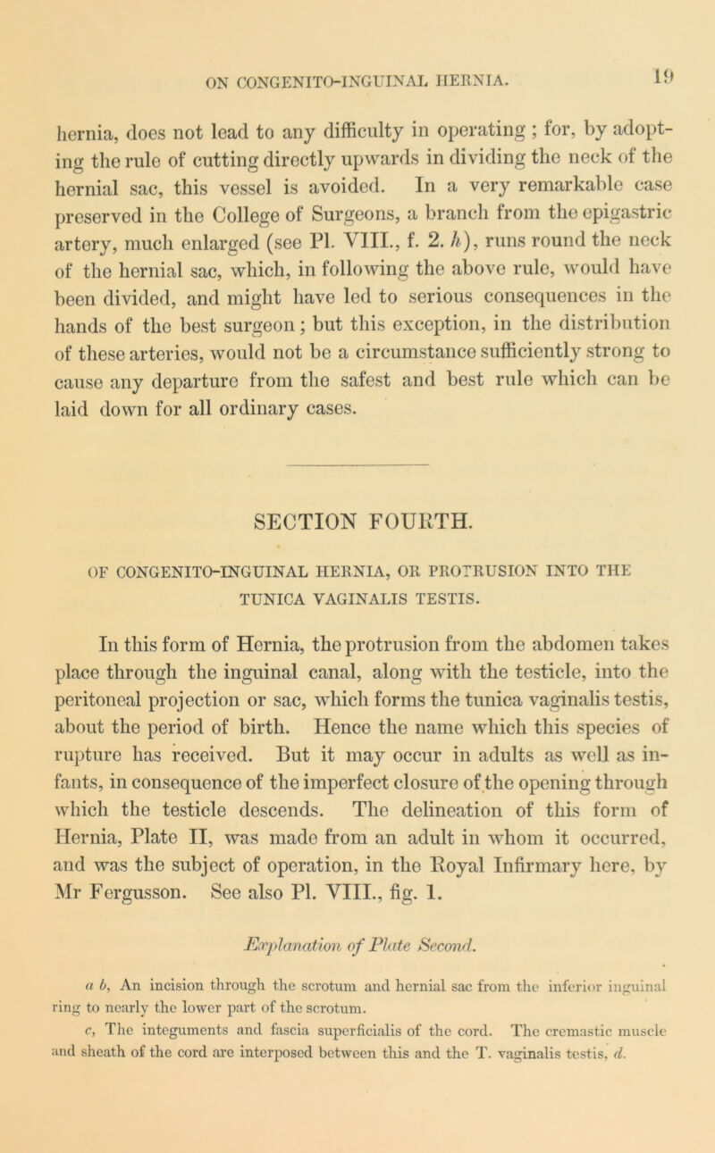 ON CONGENITO-INGUINAL HERNIA. hernia, does not lead to any difficulty in operating; for, by adopt- ing the rule of cutting directly upwards in dividing the neck of the hernial sac, this vessel is avoided. In a very remarkable case preserved in the College of Surgeons, a branch from the epigastric artery, much enlarged (see PL VIII., f. 2. A), runs round the neck of the hernial sac, which, in following the above rule, would have been divided, and might have led to serious consequences in the hands of the best surgeon; but this exception, in the distribution of these arteries, would not be a circumstance sufficiently strong to cause any departure from the safest and best rule which can be laid down for all ordinary cases. SECTION FOURTH. OF CONGENITO-INGUINAL HERNIA, OR PROTRUSION INTO THE TUNICA VAGINALIS TESTIS. In this form of Hernia, the protrusion from the abdomen takes place through the inguinal canal, along with the testicle, into the peritoneal projection or sac, which forms the tunica vaginalis testis, about the period of birth. Hence the name which this species of rupture has received. But it may occur in adults as well as in- fants, in consequence of the imperfect closure of the opening through which the testicle descends. The delineation of this form of Hernia, Plate II, was made from an adult in whom it occurred, and was the subject of operation, in the Royal Infirmary here, by Mr Fergusson. See also PI. VIII., fig. 1. Explanation of Plate Second. a b, An incision through the scrotum and hernial sac from the inferior inguinal ring to nearly the lower part of the scrotum. c, The integuments and fascia superficialis of the cord. The cremastic muscle and sheath of the cord are interposed between this and the T. vaginalis testis, d.