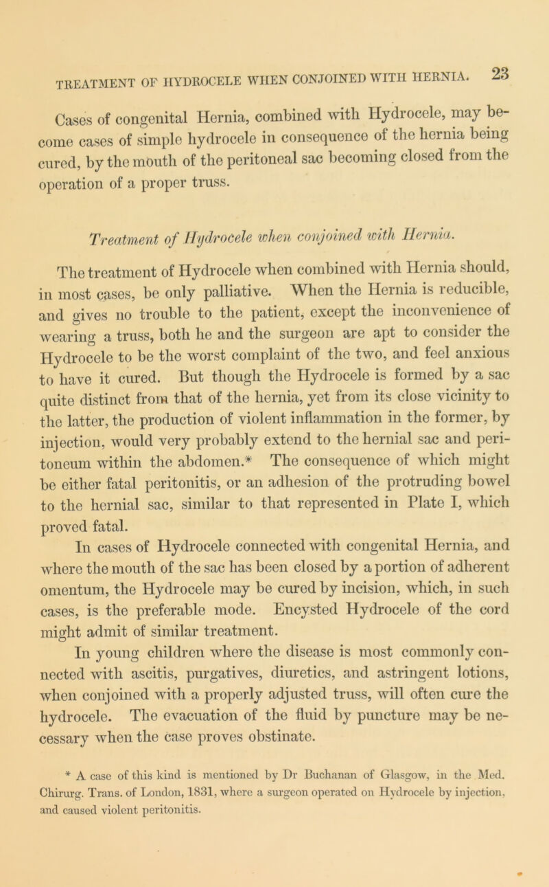 Cases of congenital Hernia, combined with Hydrocele, may be- come cases of simple hydrocele in consequence of the hernia being cured, by the mouth of the peritoneal sac becoming closed from the operation of a proper truss. Treatment of Hydrocele when conjoined with Hernia. The treatment of Hydrocele when combined with Hernia should, in most cases, be only palliative. When the Hernia is xeducible, and gives no trouble to the patient, except the inconvenience of wearing a truss, both he and the surgeon are apt to considei the Hydrocele to be the worst complaint of the two, and feel anxious to have it cured. But though the Hydrocele is formed by a sac quite distinct from that of the hernia, yet from its close vicinity to the latter, the production of violent inflammation in the former, by injection, would very probably extend to the hernial sac and peri- toneum within the abdomen * The consequence of which might be either fatal peritonitis, or an adhesion of the protruding bowel to the hernial sac, similar to that represented in Plate I, which proved fatal. In cases of Hydrocele connected with congenital Hernia, and where the mouth of the sac has been closed by a portion of adherent omentum, the Hydrocele may be cured hy incision, which, in such cases, is the preferable mode. Encysted Hydrocele of the cord might admit of similar treatment. In young children where the disease is most commonly con- nected with ascitis, purgatives, diuretics, and astringent lotions, when conjoined with a properly adjusted truss, will often cure the hydrocele. The evacuation of the fluid by puncture may be ne- cessary when the case proves obstinate. * A case of this kind is mentioned by Dr Buchanan of Glasgow, in the Med. Chirurg. Trans, of London, 1831, where a surgeon operated on Hydrocele by injection, and caused violent peritonitis.