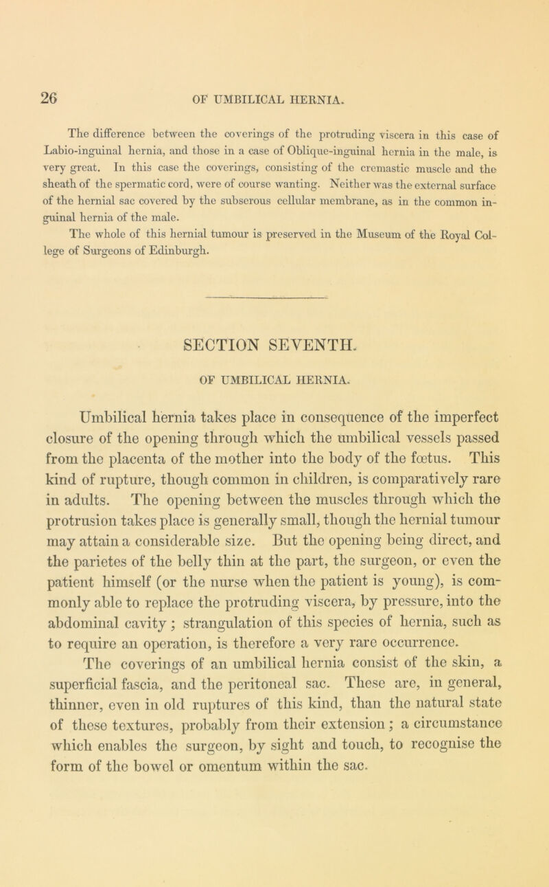 The difference between the coverings of the protruding viscera in this case of Labio-inguinal hernia, and those in a case of Oblique-inguinal hernia in the male, is very great. In this case the coverings, consisting of the cremastic muscle and the sheath of the spermatic cord, were of course wanting. Neither was the external surface of the hernial sac covered by the subserous cellular membrane, as in the common in- guinal hernia of the male. The whole of this hernial tumour is preserved in the Museum of the Royal Col- lege of Surgeons of Edinburgh. SECTION SEVENTH. OF UMBILICAL HERNIA. Umbilical hernia takes place in consequence of the imperfect closure of the opening through which the umbilical vessels passed from the placenta of the mother into the body of the foetus. This kind of rupture, though common in children, is comparatively rare in adults. The opening between the muscles through which the protrusion takes place is generally small, though the hernial tumour may attain a considerable size. But the opening being direct, and the parietes of the belly thin at the part, the surgeon, or even the patient himself (or the nurse when the patient is young), is com- monly able to replace the protruding viscera, by pressure, into the abdominal cavity; strangulation of this species of hernia, such as to require an operation, is therefore a very rare occurrence. The coverings of an umbilical hernia consist of the skin, a superficial fascia, and the peritoneal sac. These are, in general, thinner, even in old ruptures of this kind, than the natural state of these textures, probably from their extension; a circumstance which enables the surgeon, by sight and touch, to recognise the form of the bowel or omentum within the sac.