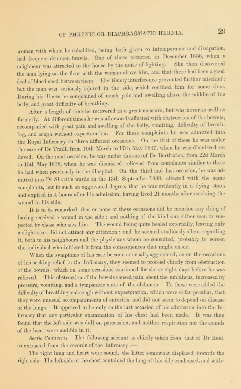 OF PHRENIC OR DIAPHRAGMATIC HERNIA. woman with whom he cohabited, being both given to intemperance and dissipation, had frequent drunken brawls. One of these occurred in December 1836, when a neighbour was attracted to the house by the noise of fighting. She then discoveied the man lying on the floor with the woman above him, and that there had been a good deal of blood shed between them. Her timely interference prevented furthei mischief; but the man was seriously injured in the side, which confined him for some time. During his illness he complained of much pain and swelling above the middle of his body, and great difficulty of breathing. After a length of time he recovered in a great measure, but was ncvei so well as formerly. At different times he was afterwards affected with obstruction of the bowels, accompanied with great pain and swelling of the belly, vomiting, difficulty of bieath- ing, and cough without expectoration. For these complaints he was admitted into the Royal Infirmary on three different occasions. On the first of these he was under the care of Dr Traill, from 10th March to 17th May 1837, when he was dismissed re- lieved. On the next occasion, he was under the care of Dr Borthwick, from 22d March to 15th May 1838, when he was dismissed relieved from complaints similar to those he had when previously in the Hospital. On the third and last occasion, he was ad- mitted into Dr Shortt’s wards on the 13th September 1838, affected with the same complaints, but to such an aggravated degree, that he was evidently in a dying state? and expired in 4 hours after his admission, having lived 21 months after receiving the wound in his side. It is to be remarked, that on none of these occasions did he mention any thing of having received a wound in the side ; and nothing of the kind was either seen or sus- pected by those who saw him. The wound being quite healed externally, leaving only a slight scar, did not attract any attention ; and he seemed studiously silent regarding it, both to his neighbours and the physicians whom he consulted, probably to screen the individual who inflicted it from the consequences that might ensue. When the symptoms of his case became unusually aggravated, as on the occasions of his seeking relief in the Infirmary, they seemed to proceed chiefly from obstruction of the bowels, which on some occasions continued for six or eight days before he was relieved. This obstruction of the bowels caused pain about the umbilicus, increased by pressure, vomiting, and a tympanitic state of the abdomen. To these were added the difficulty of breathing and cough without expectoration, which were so far peculiar, that they were unusual accompaniments of enteritis, and did not seem to depend on disease of the lungs. It appeared to be only on the last occasion of his admission into the In- firmary that any particular examination of his chest had been made. It was then found that the left side was dull on percussion, and neither respiration nor the sounds of the heart were audible in it. Sectio Cadaveris. The following account is chiefly taken from that of Dr Reid, as extracted from the records of the Infirmary :— The right lung and heart were sound, the latter somewhat displaced towards the right side. The left side of the chest contained the lung of this side condensed, and with-