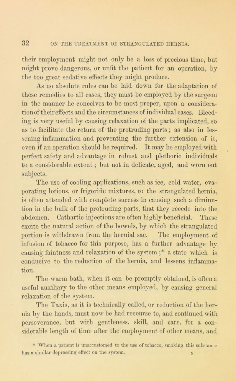 their employment might not only be a loss of precious time, but might prove dangerous, or unfit the patient for an operation, by the too great sedative effects they might produce. As no absolute rules can be laid down for the adaptation of these remedies to all cases, they must be employed by the surgeon in the manner he conceives to be most proper, upon a considera- tion of their effects and the circumstances of individual cases. Bleed- ing is very useful by causing relaxation of the parts implicated, so as to facilitate the return of the protruding parts; as also in les- sening inflammation and preventing the further extension of it, even if an operation should be required. It may be employed with perfect safety and advantage in robust and plethoric individuals to a considerable extent; but not in delicate, aged, and worn out subjects. The use of cooling applications, such as ice, cold water, eva- porating lotions, or frigorific mixtures, to the strangulated hernia, is often attended with complete success in causing such a diminu- tion in the bulk of the protruding parts, that they recede into the abdomen. Cathartic injections are often highly beneficial. These excite the natural action of the bowels, by which the strangulated portion is withdrawn from the hernial sac. The employment of infusion of tobacco for this purpose, has a further advantage by causing faintness and relaxation of the system ;* a state which is conducive to the reduction of the hernia, and lessens inflamma- tion. The warm bath, when it can be promptly obtained, is often a useful auxiliary to the other means employed, by causing general relaxation of the system. The Taxis, as it is technically called, or reduction of the her- nia by the hands, must now be had recourse to, and continued witli perseverance, but with gentleness, skill, and care, for a con- siderable length of time after the employment of other means, and * When a patient is unaccustomed to the use of tobacco, smoking this substance has a similar depressing effect on the system. 5,