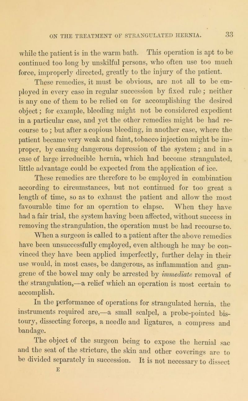 while the patient is in the warm bath. This operation is apt to be continued too long by unskilful persons, who often use too much force, improperly directed, greatly to the injury of the patient. These remedies, it must be obvious, are not all to be em- ployed in every case in regular succession by fixed rule; neither is any one of them to be relied on for accomplishing the desired object; for example, bleeding might not be considered expedient in a particular case, and yet the other remedies might be had re- course to ; but after a copious bleeding, in another case, where the patient became very weak and faint, tobacco injection might be im- proper, by causing dangerous depression of the system; and in a case of large irreducible hernia, which had become strangulated, little advantage could be expected from the application of ice. These remedies are therefore to be employed in combination according to circumstances, but not continued for too great a length of time, so as to exhaust the patient and allow the most favourable time for an operation to elapse. When they have had a fair trial, the system having been affected, without success in removing the strangulation, the operation must be had recourse to. When a surgeon is called to a patient after the above remedies have been unsuccessfully employed, even although he may be con- vinced they have been applied imperfectly, further delay in their use would, in most cases, be dangerous, as inflammation and gan- grene of the bowel may only be arrested by immediate removal of the strangulation,—a relief which an operation is most certain to accomplish. In the performance of operations for strangulated hernia, the instruments required are,—a small scalpel, a probe-pointed bis- toury, dissecting forceps, a needle and ligatures, a compress and bandage. The object of the surgeon being to expose the hernial sac and the seat of the stricture, the skin and other coverings are to be divided separately in succession. It is not necessary to dissect E