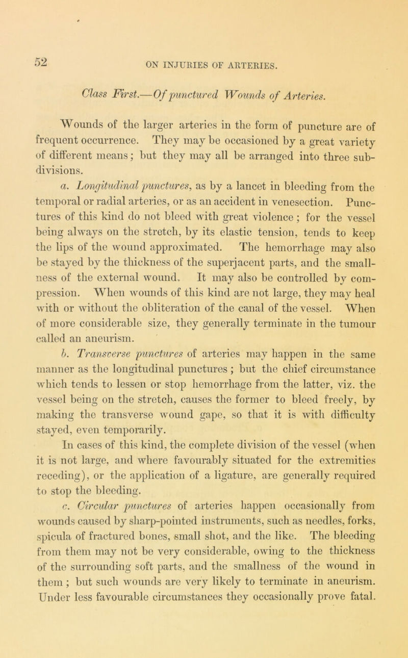 Class First.—Of punctured Wounds of Arteries. Wounds of the larger arteries in the form of puncture are of frequent occurrence. They may be occasioned by a great variety of different means; but they may all be arranged into three sub- divisions. a. Longitudinal punctures, as by a lancet in bleeding from the temporal or radial arteries, or as an accident in venesection. Punc- tures of this kind do not bleed with great violence ; for the vessel being always on the stretch, by its elastic tension, tends to keep the lips of the wound approximated. The hemorrhage may also be stayed by the thickness of the superjacent parts, and the small- ness of the external wound. It may also be controlled by com- pression. When wounds of this kind are not large, they may heal with or without the obliteration of the canal of the vessel. When of more considerable size, they generally terminate in the tumour called an aneurism. b. Transverse punctures of arteries may happen in the same manner as the longitudinal punctures ; but the chief circumstance which tends to lessen or stop hemorrhage from the latter, viz. the vessel being on the stretch, causes the former to bleed freely, by making the transverse wound gape, so that it is with difficulty stayed, even temporarily. In cases of this kind, the complete division of the vessel (when it is not large, and where favourably situated for the extremities receding), or the application of a ligature, are generally required to stop the bleeding. c. Circular punctures of arteries happen occasionally from wounds caused by sharp-pointed instruments, such as needles, forks, spicula of fractured bones, vsmall shot, and the like. The bleeding from them may not be very considerable, owing to the thickness of the surrounding soft parts, and the smallness of the wound in them ; but such wounds are very likely to terminate in aneurism. Under less favourable circumstances they occasionally prove fatal.