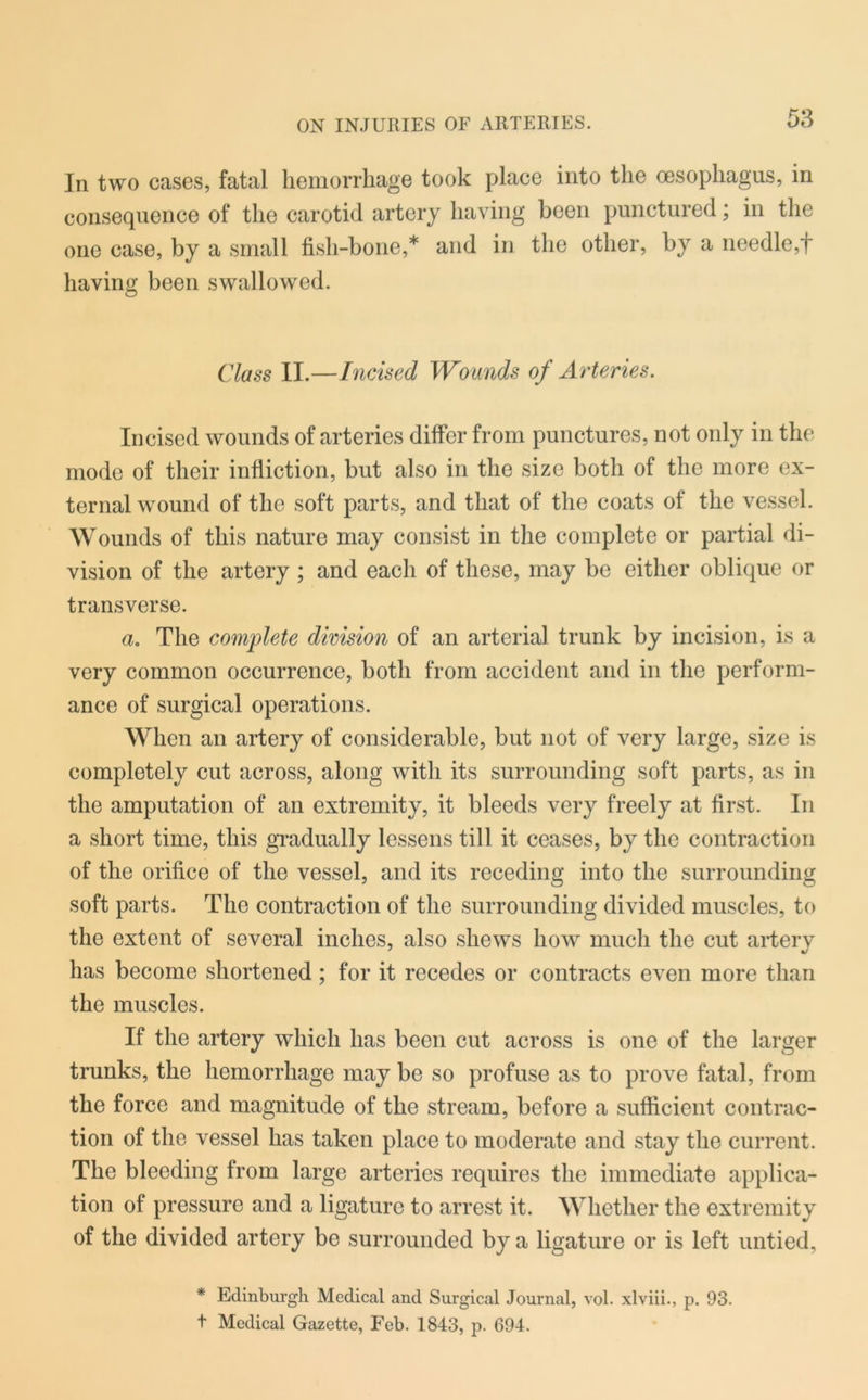 In two cases, fatal hemorrhage took place into the oesophagus, in consequence of the carotid artery having been punctured; in the one case, by a small fish-bone,* and in the other, by a needle,f having been swallowed. Class II.—Incised Wounds of Arteries. Incised wounds of arteries differ from punctures, not only in the mode of their infliction, but also in the size both of the more ex- ternal wound of the soft parts, and that of the coats of the vessel. Wounds of this nature may consist in the complete or partial di- vision of the artery ; and each of these, may be either oblique or transverse. a. The complete division of an arterial trunk by incision, is a very common occurrence, both from accident and in the perform- ance of surgical operations. When an artery of considerable, but not of very large, size is completely cut across, along with its surrounding soft parts, as in the amputation of an extremity, it bleeds very freely at first. In a short time, this gradually lessens till it ceases, by the contraction of the orifice of the vessel, and its receding into the surrounding soft parts. The contraction of the surrounding divided muscles, to the extent of several inches, also shews how much the cut artery has become shortened; for it recedes or contracts even more than the muscles. If the artery which has been cut across is one of the larger trunks, the hemorrhage may be so profuse as to prove fatal, from the force and magnitude of the stream, before a sufficient contrac- tion of the vessel has taken place to moderate and stay the current. The bleeding from large arteries requires the immediate applica- tion of pressure and a ligature to arrest it. Whether the extremity of the divided artery be surrounded by a ligature or is left untied, * Edinburgh Medical and Surgical Journal, vol. xlviii., p. 93. t Medical Gazette, Feb. 1843, p. 694.