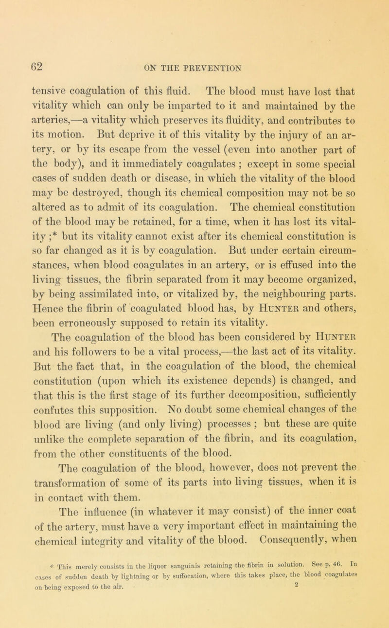 tensive coagulation of this fluid. The blood must have lost that vitality which can only be imparted to it and maintained by the arteries,—a vitality which preserves its fluidity, and contributes to its motion. But deprive it of this vitality by the injury of an ar- tery, or by its escape from the vessel (even into another part of the body), and it immediately coagulates ; except in some special cases of sudden death or disease, in which the vitality of the blood may be destroyed, though its chemical composition may not be so altered as to admit of its coagulation. The chemical constitution of the blood may be retained, for a time, when it has lost its vital- ity ;* but its vitality cannot exist after its chemical constitution is so far changed as it is by coagulation. But under certain circum- stances, when blood coagulates in an artery, or is effused into the living tissues, the fibrin separated from it may become organized, by being assimilated into, or vitalized by, the neighbouring parts. Hence the fibrin of coagulated blood has, by Hunter and others, been erroneously supposed to retain its vitality. The coagulation of the blood has been considered by Hunter and his followers to be a vital process,—the last act of its vitality. But the fact that, in the coagulation of the blood, the chemical constitution (upon which its existence depends) is changed, and that this is the first stage of its further decomposition, sufficiently confutes this supposition. No doubt some chemical changes of the blood are living (and only living) processes ; but these are quite unlike the complete separation of the fibrin, and its coagulation, from the other constituents of the blood. The coagulation of the blood, however, does not prevent the transformation of some of its parts into living tissues, when it is in contact with them. The influence (in whatever it may consist) of the inner coat of the artery, must have a very important effect in maintaining the chemical integrity and vitality of the blood. Consequently, when * This merely consists in the liquor sanguinis retaining the fibrin in solution. See p. 46. In cases of sudden death by lightning or by suffocation, where this takes place, the blood coagulates on being exposed to the air. ^