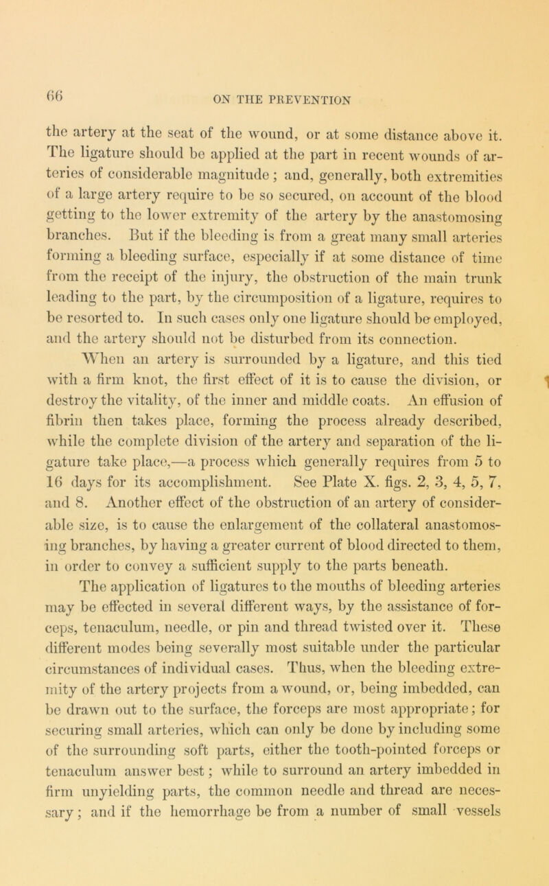 the artery at the seat of the wound, or at some distance above it. The ligature should be applied at the part in recent wounds of ar- teries of considerable magnitude ; and, generally, both extremities of a large artery require to be so secured, on account of the blood getting to the lower extremity of the artery by the anastomosing branches. But if the bleeding is from a great many small arteries forming a bleeding surface, especially if at some distance of time from the receipt of the injury, the obstruction of the main trunk leading to the part, by the circumposition of a ligature, requires to be resorted to. In such cases only one ligature should be employed, and the artery should not be disturbed from its connection. When an artery is surrounded by a ligature, and this tied with a firm knot, the first effect of it is to cause the division, or destroy the vitality, of the inner and middle coats. An effusion of fibrin then takes place, forming the process already described, while the complete division of the artery and separation of the li- gature take place,—a process which generally requires from 5 to 16 days for its accomplishment. See Plate X. figs. 2, 3, 4, 5, 7, and 8. Another effect of the obstruction of an artery of consider- able size, is to cause the enlargement of the collateral anastomos- ing branches, by having a greater current of blood directed to them, in order to convey a sufficient supply to the parts beneath. The application of ligatures to the mouths of bleeding arteries may be effected in several different ways, by the assistance of for- ceps, tenaculum, needle, or pin and thread twisted over it. These different modes being severally most suitable under the particular circumstances of individual cases. Thus, when the bleeding extre- mity of the artery projects from a wound, or, being imbedded, can be drawn out to the surface, the forceps are most appropriate; for securing small arteries, which can only be done by including some of the surrounding soft parts, either the tooth-pointed forceps or tenaculum answer best; while to surround an artery imbedded in firm unyielding parts, the common needle and thread are neces- sary ; and if the hemorrhage be from a number of small vessels