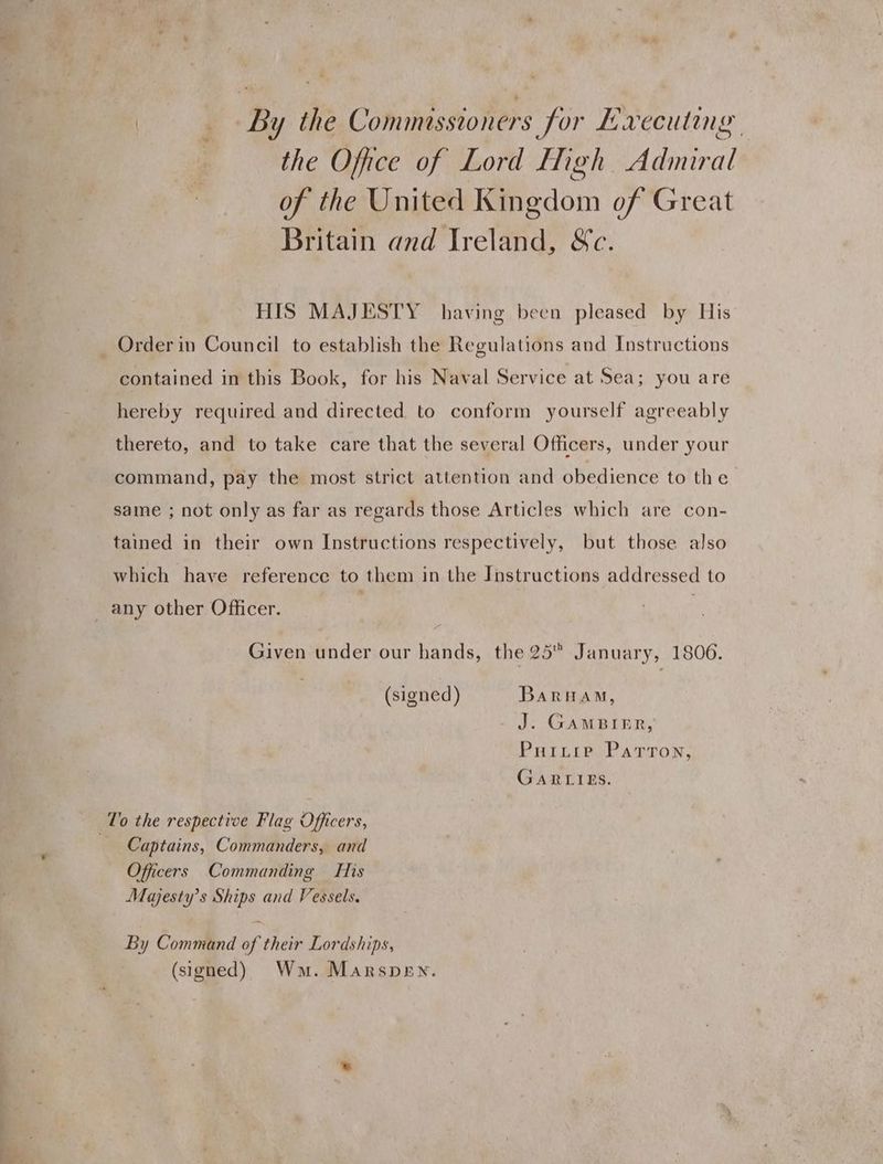 By the Commissioners for Executing the Office of Lord High Admiral of the United Kingdom of Great Britain and Ireland, &amp;c. HIS MAJESTY having been pleased by His Order in Council to establish the Regulations and Instructions contained in this Book, for his Naval Service at Sea; you are hereby required and directed to conform yourself agreeably thereto, and to take care that the several Officers, under your command, pay the most strict attention and obedience to the same ; not only as far as regards those Articles which are con- tained in their own Instructions respectively, but those also which have reference to them in the Instructions addressed to any other Officer. Given under our hands, the 25 January, 1806. (signed) Barham, J. GamBIER, Puixtie Patron, GARLIES. To the respective Flag Officers, 2 Captains, Commanders, and Officers Commanding His Majesty’s Ships and Vessels. By Command of their Lordships, (signed) Wm. Marspen.