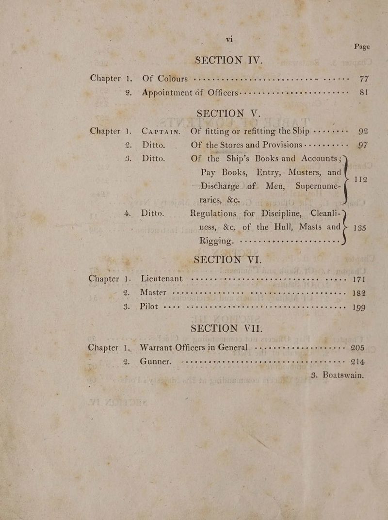 Chapter Chapter 9 — . vi Page SECTION IV. Of Colours Cree eter eect ares ss eoereer rem eerste vive Appointment of Officerss esse ' e's tienes cess eee es 81 SECTION V. Ditto. . Of the Stores and Provisions--++++++:- 97 Ditto. Of the Ship’s Books and Accounts ; Pay Books, Entry, Musters, and ts Discharge. of. Men, Supernume- raries, &amp;c. Re | Ditto. Regulations for Discipline, Cleanli- ness, &amp;c. of the Hull, Masts and} 135 Rigging. erevertsopeeeevoeev ee eoeevpeese SECTION’ VI. , Lieutenant -»:+-+-.-: Sis: welts ol'st epei'e relist cus a)seie re eile Met ce tens 171 Master isvalipter ecole stole viehare Rite Ol arse AMMEN Dee elae cs Nee eereene 182 PIG Eo sole cs ikna si acaataits: aelate 0 Poe reseneie dnaie's (6 49 muehatete 199 SECTION VIL Warrant Officers in General «+ -++++sseesescerere 205 Gunner. reeverer sewer eres te eevee roree see seeeees 214, 3. Boatswain.